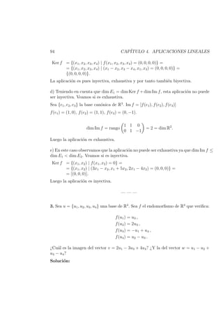 94 CAP´ITULO 4. APLICACIONES LINEALES
Ker f = {(x1, x2, x3, x4) | f(x1, x2, x3, x4) = (0, 0, 0, 0)} =
= {(x1, x2, x3, x4) | (x1 − x2, x3 − x4, x1, x3) = (0, 0, 0, 0)} =
{(0, 0, 0, 0)}.
La aplicaci´on es pues inyectiva, exhaustiva y por tanto tambi´en biyectiva.
d) Teniendo en cuenta que dim E1 = dim Ker f +dim Im f, esta aplicaci´on no puede
ser inyectiva. Veamos si es exhaustiva.
Sea {e1, e2, e3} la base can´onica de R3
. Im f = [f(e1), f(e2), f(e3)]
f(e1) = (1, 0), f(e2) = (1, 1), f(e3) = (0, −1).
dim Im f = rango
1 1 0
0 1 −1
= 2 = dim R2
.
Luego la aplicaci´on es exhaustiva.
e) En este caso observamos que la aplicaci´on no puede ser exhaustiva ya que dim Im f ≤
dim E1 < dim E2. Veamos si es inyectiva.
Ker f = {(x1, x2) | f(x1, x2) = 0} =
= {(x1, x2) | (3x1 − x2, x1 + 5x2, 2x1 − 4x2) = (0, 0, 0)} =
= [(0, 0, 0)].
Luego la aplicaci´on es inyectiva.
— — —
3. Sea u = {u1, u2, u3, u4} una base de R4
. Sea f el endomorﬁsmo de R4
que veriﬁca:
f(u1) = u3 ,
f(u2) = 2u3 ,
f(u3) = −u1 + u4 ,
f(u4) = u2 − u3 .
¿Cu´al es la imagen del vector v = 2u1 − 3u3 + 4u4? ¿Y la del vector w = u1 − u2 +
u3 − u4?
Soluci´on:
 