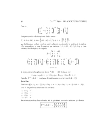 96 CAP´ITULO 4. APLICACIONES LINEALES
Esto es 

λ1
λ2
λ3

 =


1 0 3
0 1 1
1 0 0


−1 

1
1
2

 =


2
4
3
−1
3

 .
Busquemos ahora la imagen de dicho vector
f(1, 1, 2) = 2f(1, 0, 1) +
4
3
f(0, 1, 0) −
1
3
f(0, 1, 1) = (
23
3
,
4
3
,
20
3
)
que hubieramos podido resolver matricialmente escribiendo la matriz de la aplica-
ci´on tomando en la base de partida los vectores (1, 0, 1), (0, 1, 0), (3, 1, 0) y la base
can´onica en el espacio de llegada
¯A =


3 1 −1
0 1 0
2 2 0




3 1 −1
0 1 0
2 2 0




2
4
3
−1
3

 =


3 1 −1
0 1 0
2 2 0




1 0 3
0 1 1
1 0 0


−1 

1
1
2

 =


23
3
4
3
20
3

 .
— — —
5. Consideremos la aplicaci´on lineal f : R4
−→ R4
deﬁnida por
(x1, x2, x3, x4) −→ (x1 + 2x2, x2 + 2x3, x3 + 2x4, 2x1 + x4)
Calcular f−1
(1, 1, 1, 1) (conjunto de antiim´agenes del vector (1, 1, 1, 1)).
Soluci´on:
Buscamos {(x1, x2, x3, x4) | (x1 + 2x2, x2 + 2x3, x3 + 2x4, 2x1 + x4) = (1, 1, 1, 1)}.
Esto el conjunto de soluciones del sistema
x1 + 2x2 = 1
x2 + 2x3 = 1
x3 + 2x4 = 1
2x1 + x4 = 1
Sistema compatible determinado, por lo que tiene una ´unica soluci´on por lo que
f−1
(1, 1, 1, 1) = (
1
3
,
1
3
,
1
3
,
1
3
) .
 