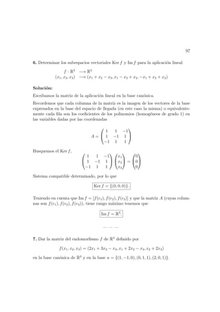 97
6. Determinar los subespacios vectoriales Ker f y Im f para la aplicaci´on lineal
f : R3
−→ R3
(x1, x2, x3) −→ (x1 + x2 − x3, x1 − x2 + x3, −x1 + x2 + x3)
Soluci´on:
Escribamos la matriz de la aplicaci´on lineal en la base can´onica.
Recordemos que cada columna de la matriz es la imagen de los vectores de la base
expresados en la base del espacio de llegada (en este caso la misma) o equivalente-
mente cada ﬁla son los coeﬁcientes de los polinomios (homog´eneos de grado 1) en
las variables dadas por las coordenadas
A =


1 1 −1
1 −1 1
−1 1 1


Busquemos el Ker f, 

1 1 −1
1 −1 1
−1 1 1




x1
x2
x3

 =


0
0
0


Sistema compatible determinado, por lo que
Ker f = {(0, 0, 0)}.
Teniendo en cuenta que Im f = [f(e1), f(e2), f(e3)] y que la matriz A (cuyas colum-
nas son f(e1), f(e2), f(e3)), tiene rango m´aximo tenemos que
Im f = R3
.
— — —
7. Dar la matriz del endomorﬁsmo f de R3
deﬁnido por
f(x1, x2, x3) = (2x1 + 3x2 − x3, x1 + 2x2 − x3, x2 + 2x3)
en la base can´onica de R3
y en la base u = {(1, −1, 0), (0, 1, 1), (2, 0, 1)}.
 