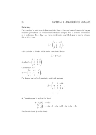 98 CAP´ITULO 4. APLICACIONES LINEALES
Soluci´on:
Para escribir la matriz en la base can´onica basta observar los coeﬁcientes de los po-
linomios que deﬁnen las coordenadas del vector imagen. As´ı, la primera coordenada
es el polinomio 2x1 + 3x2 − x3 cuyos coeﬁcientes son 2,3,-1, por lo que la primera
ﬁla es 2,3,-1, etc.
A =


2 3 −1
1 2 −1
0 1 2

 .
Para obtener la matriz en la nueva base basta hacer
¯A = S−1
AS
siendo S =


1 0 2
−1 1 0
0 1 1


Calculemos S−1
S−1
=


−1 −2 2
−1 −1 2
1 1 −1

.
Por lo que haciendo el producto matricial tenemos
¯A =


1 2 −1
0 3 0
−1 0 2

 .
— — —
8. Consideremos la aplicaci´on lineal
f : M2(R) −→ R4
a b
c d
−→ (a + b − d, c + d, b − 2c + d, a − d).
Dar la matriz de f en las bases
 