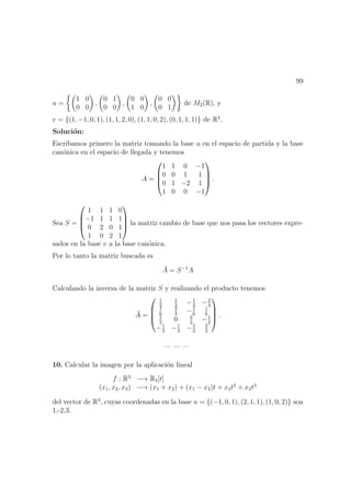 99
u =
1 0
0 0
,
0 1
0 0
,
0 0
1 0
,
0 0
0 1
de M2(R), y
v = {(1, −1, 0, 1), (1, 1, 2, 0), (1, 1, 0, 2), (0, 1, 1, 1)} de R4
.
Soluci´on:
Escribamos primero la matriz tomando la base u en el espacio de partida y la base
can´onica en el espacio de llegada y tenemos
A =




1 1 0 −1
0 0 1 1
0 1 −2 1
1 0 0 −1



 .
Sea S =




1 1 1 0
−1 1 1 1
0 2 0 1
1 0 2 1



 la matriz cambio de base que nos pasa los vectores expre-
sados en la base v a la base can´onica.
Por lo tanto la matriz buscada es
¯A = S−1
A
Calculando la inversa de la matriz S y realizando el producto tenemos
¯A =




1
3
1
3
−1
3
−2
3
1
6
2
3
−1
6
1
6
1
2
0 3
2
−1
2
−1
3
−1
3
−5
3
2
3



 .
— — —
10. Calcular la imagen por la aplicaci´on lineal
f : R3
−→ R3[t]
(x1, x2, x3) −→ (x1 + x2) + (x1 − x3)t + x3t2
+ x2t3
del vector de R3
, cuyas coordenadas en la base u = {(−1, 0, 1), (2, 1, 1), (1, 0, 2)} son
1,-2,3.
 