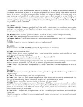 Como miembros de iglesia entendemos cuán grande es la influencia de los amigos en este tiempo de apostasía, y
creemos que los problemas no deben ser un impedimento para no creer en Dios; porque todos sabemos que aún la
muerte de sus hijos… está en los propósitos de Dios. Mediante esta historia de Miguel, un joven que nació en un
hogar cristiano pero a la pérdida de su padre tras una muerte trágica… ¡Todo cambiaría en su vida! ¡Quédese con
nosotros y conozca una historia que podría cambiar su vida!... Dándonos a todos ¡Una Nueva Oportunidad! De lo
contrario, ¿qué tiene que pasar para que usted deje de rechazar a Dios? ¡Reviva con nosotros la historia de Miguel!
En: ¡SIEMPRE ESTUVE CONTIGO!

1ra. Escena
PADRE DE MIGUEL: ¡Mira amor es un lindo bebe! ¿Qué nombre le pondremos?… oremos los tres juntos, ¡Señor
gracias por esta familia, por mi hijo Miguel, por mi esposa, nos entregamos a ti, dirige tú nuestras vidas y ayúdanos
siempre a hacer tu voluntad!

2da. Escena (cambiar escenario - personaje de Miguel, un niño de 10 años y el padre de Miguel moribundo)
MIGUEL: ¡Papá! ¿Qué pasa papá, que tienes? (suena la sirena de la ambulancia)…
PADRE DE MIGUEL: ¡Hijo recuerda siempre que Dios tiene un propósito para todo, nunca te alejes de los caminos
de Dios!
MIGUEL: ¡No papá, no te mueras papá, papá respóndeme papá, papáaaaaa!

3ra. Escena
Aparece el letrero ―12 AÑOS DESPUÉS‖ personaje de Miguel un joven de 20 a 22 años

MIGUEL: ¡Que hay de nuevas Pedro!
PEDRO: Amigo, ¡Ven, te cuento! éste sábado vamos a armar una gran fiesta, ¿vienes con nosotros verdad? o tu mami
¿no te da permiso? (una expresión burlona).
MIGUEL: ¡No digas tonterías, claro que ahí estaré! ¡Si yo soy el alma de la fiesta!
PEDRO: ¡Perfecto! ¡Entonces compremos las entradas!
MIGUEL: ¡Tú dime cuanto y yo pongo! porque como sabrás ¡soy un hombre con mucha suerte y a veces encuentro
dinero en la cartera de mi mamá! o en todo caso ¡ya inventaré algo para sacarle el dinero a mi madre!
PEDRO: ¡Eso es todo, bien dicho! ¡Venga esos cinco! ¡Entonces nos vemos al rato! (se despiden con un juego de
manos)

4ta. Escena
MIGUEL: Hola mamá ¿cómo estás? ¡Que linda te ves! Pero, ¿cómo le haces para lucir tan hermosa? ¡La belleza no se
compara contigo!
MAMA: Ya hijo déjate de halagos y dime ¿qué es lo que quieres?
MIGUEL: Pero, ¡cómo eres mamá, yo solo quería expresar lo que pienso!, me duele mucho que pienses que sólo
digo esto persiguiendo un fin, ¡Pues te equivocas! la verdad es que, ¡me ofendes con esa actitud!
MAMA: Hijo, ¡Lo mismo dijiste la semana pasada! ¡Ya dime qué es lo que necesitas!
MIGUEL: Bueno, ¡está bien, quiero que me des dinero para… ehhhh! (hace como que está pensando en voz baja)
¡Ha! ya está, ¡esta si me la cree! (sobresaltado y en voz segura) ¡Para ayudar a Pedro que se encuentra muy enfermo!
¡Es más en estos momentos se está debatiendo entre la vida y la muerte, si no le llevo su medicina que le ha recetado
el médico puede morir! ¡Sí, puede morir!
MAMA: ¡Pedro… no puede ser, yo lo quiero como a un hijo! Está bien hijo, pero antes oremos por Pedro para que
Dios lo sane.
(Miguel y su mamá se arrodillan, - es momento para dirigir la oración congregacional – y se prepara Pedro para la
siguiente escena)

                                                         10
 