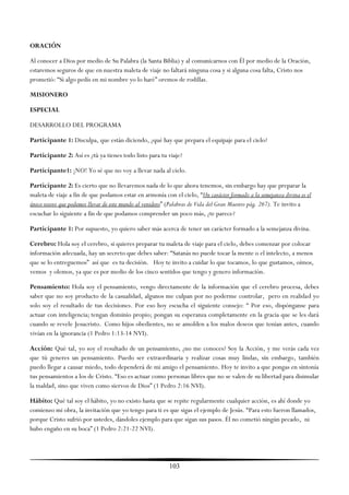 ORACIÓN

Al conocer a Dios por medio de Su Palabra (la Santa Biblia) y al comunicarnos con Él por medio de la Oración,
estaremos seguros de que en nuestra maleta de viaje no faltará ninguna cosa y si alguna cosa falta, Cristo nos
prometió: ―Si algo pedís en mi nombre yo lo haré‖ oremos de rodillas.

MISIONERO

ESPECIAL

DESARROLLO DEL PROGRAMA

Participante 1: Disculpa, que están diciendo, ¿qué hay que prepara el equipaje para el cielo?

Participante 2: Así es ¿tú ya tienes todo listo para tu viaje?

Participante1: ¡NO! Yo sé que no voy a llevar nada al cielo.

Participante 2: Es cierto que no llevaremos nada de lo que ahora tenemos, sin embargo hay que preparar la
maleta de viaje a fin de que podamos estar en armonía con el cielo, ―Un carácter formado a la semejanza divina es el
único tesoro que podemos llevar de este mundo al venidero‖ (Palabras de Vida del Gran Maestro pág. 267). Te invito a
escuchar lo siguiente a fin de que podamos comprender un poco más, ¿te parece?

Participante 1: Por supuesto, yo quiero saber más acerca de tener un carácter formado a la semejanza divina.

Cerebro: Hola soy el cerebro, si quieres preparar tu maleta de viaje para el cielo, debes comenzar por colocar
información adecuada, hay un secreto que debes saber: ―Satanás no puede tocar la mente o el intelecto, a menos
que se lo entreguemos‖ así que es tu decisión. Hoy te invito a cuidar lo que tocamos, lo que gustamos, oímos,
vemos y olemos, ya que es por medio de los cinco sentidos que tengo y genero información.

Pensamiento: Hola soy el pensamiento, vengo directamente de la información que el cerebro procesa, debes
saber que no soy producto de la casualidad, algunos me culpan por no poderme controlar, pero en realidad yo
solo soy el resultado de tus decisiones. Por eso hoy escucha el siguiente consejo: ― Por eso, dispónganse para
actuar con inteligencia; tengan dominio propio; pongan su esperanza completamente en la gracia que se les dará
cuando se revele Jesucristo. Como hijos obedientes, no se amolden a los malos deseos que tenían antes, cuando
vivían en la ignorancia (1 Pedro 1:13-14 NVI).

Acción: Qué tal, yo soy el resultado de un pensamiento, ¿no me conoces? Soy la Acción, y me verás cada vez
que tú generes un pensamiento. Puedo ser extraordinaria y realizar cosas muy lindas, sin embargo, también
puedo llegar a causar miedo, todo dependerá de mi amigo el pensamiento. Hoy te invito a que pongas en sintonía
tus pensamientos a los de Cristo. ―Eso es actuar como personas libres que no se valen de su libertad para disimular
la maldad, sino que viven como siervos de Dios‖ (1 Pedro 2:16 NVI).

Hábito: Qué tal soy el hábito, yo no existo hasta que se repite regularmente cualquier acción, es ahí donde yo
comienzo mi obra, la invitación que yo tengo para ti es que sigas el ejemplo de Jesús. ―Para esto fueron llamados,
porque Cristo sufrió por ustedes, dándoles ejemplo para que sigan sus pasos. Él no cometió ningún pecado, ni
hubo engaño en su boca‖ (1 Pedro 2:21-22 NVI).




                                                         103
 