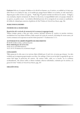 Carácter: Hola soy el conjunto de hábitos en la vida del ser humano, soy el carácter, en realidad soy lo único que
debes llevar en tu maleta de viaje, en la medida que pongas buenos hábitos en tu maleta, tu vida estará lista y
dispuesta para recibir a Cristo en su gloria. ―Nadie diga: No puedo remediar mis defectos de carácter. Si llegáis a
esta conclusión, dejaréis ciertamente de obtener la vida eterna. La imposibilidad reside en tú propia voluntad. Si
no quieres, no podrás vencer. La verdadera dificultad proviene de la corrupción de un corazón no santificado y
de la falta de voluntad para someterse al gobierno de Dios‖ Palabras de Vida del Gran Maestro, pág. 266.

MARCANDO EL RUMBO

INFORME DE LA SECRETARIA

Repetición del versículo de memoria de la semana (congregacional)
―Damos siempre gracias a Dios por todos vosotros, haciendo memoria de vosotros en nuestras oraciones,
acordándonos sin cesar delante del Dios y Padre nuestro de la obra de vuestra fe, del trabajo de vuestro amor y de
vuestra constancia en la esperanza en nuestro Señor Jesucristo‖ 1 Tesalonicenses 1:2-3.

ACTIVIDAD EN EL GRUPO PEQUEÑO DE CRECIMIENTO
09:30-09:35 Bienvenida y confraternización
09:35-10:05 Repaso de la lección
10:05-10:25 Actividad misionera
10:25-10:35 10 minutos de crecimiento integral

CONCLUSIÓN
―Miles pasan por la vida como si no tuvieran objeto definido por el cual vivir, ni norma que alcanzar. Los tales
recibirán una recompensa proporcionada a sus obras. Sin embargo, Cristo no nos ha dado la seguridad de que sea
asunto fácil lograr la perfección del carácter. Un carácter noble, cabal, no se hereda. No lo recibimos
accidentalmente. Un carácter noble se obtiene mediante esfuerzos individuales, realizados por los méritos y la
gracia de Cristo‖ Palabras de Vida del Gran Maestro, pág. 267

ORACIÓN FINAL




                                                       104
 