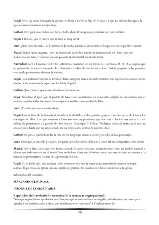 Papá: Pero, ¿ya están listos para la iglesia? (se dirige a Carlos su hijo de 14 años), y que no sabe mi hijo que a la
iglesia vamos con nuestra mejor ropa.

Carlos: Pero papá si así visten los chavos, todos ahora llevan playera y camisas pero sin corbatas.

Papá: Y tú Lucí, ¿no te parece que tu ropa es muy corta?

Lucí: ¡Qué tiene de malo!, es lo último de la moda, además lo importante es lo que soy no lo que llevo puesto.

 Papá: Tienes razón en parte, pero tu manera de vestir dice mucho de tu manera de ser. Creo que nos
sentaremos un rato y recordaremos un poco de la historia del pueblo de Israel.

Narrador: Leer 2 Crónicas 36:11-16 (Mientras el narrador lee los textos de 2 crónicas 36:11-16 se sugiere que
se represente la escena tomando de referencia el relato de los textos a leer. Podría preparar a las personas
ensayando previamente durante la semana)

Papá: ¡Con cuánta frecuencia se rebeló el Israel antiguo y cuan a menudo tuvieron que soportar los juicios por no
obedecer los mandatos de aquel que los había elegido!

Carlos: Quieres decir que es una rebeldía el vestirme así.

Papá: Nosotros al igual que el pueblo de Israel nos encontramos en constantes peligro de mezclarnos con el
mundo y perder todas las características que nos señalan como pueblo de Dios.

Lucí: ¿Y cuáles son esas características?

Papá: Lucí al final de la historia el mundo será dividido en dos grandes grupos. Los herederos de Dios y los
enemigos de Dios. Los que amamos a Dios seremos tan peculiares que nos será colocada una marca la cual
indicara la pertenencia. La palabra de Dios dice en Apocalipsis 7:3 Dice: ―No hagáis daño a la tierra, ni al mar, ni
a los árboles, hasta que hayamos sellado en sus frentes a los siervos de nuestro Dios‖.

Carlos: Así que, si quiero heredar la vida eterna tengo que imitar a Cristo y no a los demás personajes.

Lucí: Creo que ya entendí, yo quiero ser parte de los herederos del cielo y como tal me comportare y me vestiré.

Mamá: Así es hijos, creo que hoy hemos tomado la mejor decisión, comportarnos como un pueblo especial y
adorar con todo nuestro ser al único Dios verdadero. Creo que deberían tomar hoy una decisión en cuanto a la
manera de presentarnos delante de la presencia de Dios.

Papá: No se hable más, esta mañana todos iremos no solo con la mejor ropa, también llevaremos la mejor
actitud, llegaremos a la iglesia con un espíritu de gratitud. En cuanto estén listos nos iremos a la iglesia.

Salen todos del escenario.

MARCANDO EL RUMBO.

INFORME DE LA SECRETARIA

Repetición del versículo de memoria de la semana (congregacional)
―Sino que según fuimos aprobados por Dios para que se nos confiase el evangelio, así hablamos; no como para
agradar a los hombres, sino a Dios, que prueba nuestros corazones‖ 1 Tesalonicenses 2:4

                                                         106
 