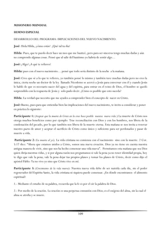 MISIONERO MUNDIAL

HIMNO ESPECIAL

DESARROLLO DEL PROGRAMA: IMPLICACIONES DEL NUEVO NACIMIENTO.

José: Hola Hilda, ¿cómo estás? ¿Qué tal tu día?

Hilda: Pues, que te puedo decir hace un mes que me bauticé, pero para ser sinceros tengo muchas dudas y aún
no comprendo algunas cosas. Pensé que al salir del bautismo yo habría de sentir algo…

José: ¿Algo? ¿A qué te refieres?

Hilda: pues con el nuevo nacimiento… pensé que todo sería distinto de la noche a la mañana.

José: Creo que sé a lo que te refieres, yo también pensé lo mismo y también tuve muchas dudas pero no eres la
única, cierta noche un doctor de la ley llamado Nicodemo se acercó a Jesús para conversar con él y cuando Jesús
le habló de que es necesario nacer del agua y del espíritu, para entrar en el reino de Dios, el hombre se quedó
sorprendido con la respuesta de Jesús y solo pudo decir: ¿Cómo es posible que esto suceda?

Hilda: La verdad que necesito que me ayudes a comprender bien el concepto de nacer en Cristo.

José: Bueno, pues para que entiendas bien las implicaciones del nuevo nacimiento, te invito a considerar y poner
en práctica lo siguiente:

Participante 1: (Aceptar que la muerte de Cristo en la cruz hace posible nuestra nueva vida.) La muerte de Cristo nos
otorga muchos beneficios como por ejemplo: Trae reconciliación con Dios y con los hombres, nos libera de la
condenación del pecado, por lo que también nos libera de la muerte eterna. Esta mañana se nos invita a renovar
nuestro pacto de amor y aceptar el sacrificio de Cristo como único y suficiente para ser perdonados y pasar de
muerte a vida.

 Participante 2: (La muerte al yo). La vida cristiana no comienza con el nacimiento sino con la muerte. 2 Cor.
5:17 dice: ―Ahora que estamos unidos a Cristo, somos una nueva creación. Dios ya no tiene en cuenta nuestra
antigua manera de vivir, sino que nos ha hecho comenzar una vida nueva‖. Permitamos esta mañana que sea Dios
quien dirija nuestras vidas, y si por alguna razón nos preguntamos si vale la pena ya no tener identidad propia, hoy
te digo que vale la pena; vale la pena dejar tus propios planes y tomar los planes de Cristo, decir como dijo el
apóstol Pablo: Ya no vivo yo sino que Cristo vive en mí.

Participante 3: (Crecimiento de la vida nueva): Nuestra nueva vida debe de ser nutrida cada día, sin el poder
regenerador del Espíritu Santo, la vida cristiana ni siquiera puede comenzar. ¿En dónde encontramos el alimento
espiritual?

1.- Mediante el estudio de su palabra, recuerda que la fe es por el oír la palabra de Dios.

2.- Por medio de la oración. La oración es una perpetua comunión con Dios; es el oxígeno del alma, sin la cual el
alma se atrofia y se muere.




                                                        109
 