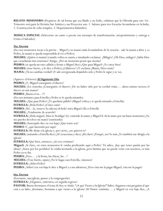 RELATO MISIONERO (Prepárese de tal forma que sea fluido y no leído, enfatizar que la Ofrenda para este 1er.
Trimestre será para la División Sur Asiática y sus Proyectos son: 1. Salones para tres Escuelas Secundarias en la India,
2. Construcción de ocho templos, 3. Departamentos Infantiles)

MUSICA ESPECIAL (Seleccione un canto o poesía con mensajes de transformación, arrepentimiento y entrega a
Cristo el Salvador)

5ta. Escena
(En esos momentos tocan a la puerta – Miguel y su mamá están levantándose de la oración - sale la mamá a abrir y es
Pedro, la mamá se queda sorprendida al ver a Pedro).
MIGUEL: ¿Quién es mamá? (cuando voltea se asusta y simulando exclama) ¡Milagro! ¡Oh Dios, milagro! ¡Sabía Dios
que escucharías mis oraciones! Amigo, ¡Por un momento pensé que morías!
PEDRO: (se queda un rato callado y frente a Miguel dice) ¿Que pasa Miguel? ¡Yo estoy bien!
MIGUEL: (tose fuerte, y le dice a Pedro) ¡Cállateeee! (Y exclama ¡Mamá, Dios existe!
MAMA: ¡Tú no cambias verdad! (Y sale avergonzada dejándolo solo y Pedro le sigue y se va).

(Aparece el letrero) Al Siguiente Día
PEDRO: ¿Y, Miguel conseguiste el dinero?
MIGUEL: (Lo remeda) ¿Conseguiste el dinero? ¡De no haber sido por tu cordial visita…. ahora mismo tuviera el
dinero en mis manos!
PEDRO: ¡Bueno si tu…!!!
(En esos instantes pasa Estrella y Pedro se le queda mirando)
MIGUEL: ¿Que pasa Pedro? ¡Te quedaste pálido! (Miguel voltea y se queda mirando a Estrella)
ESTRELLA: ¡Hola Pedro! ¿Cómo estás?
PEDRO: ¡Ho…la, (mueve la cabeza) eh hola! mira Miguel ella es Estrella
MIGUEL: ¡Totalmente de acuerdo!
ESTRELLA: ¡Hola miguel, Dios te bendiga! (Le extiende la mano y Miguel le da la mano por un buen momento) ¡Ya
me puedes devolver mi mano! (sonriendo)
MIGUEL: (Sonrojado dice en voz baja) ¡Que tonto soy!
PEDRO: Y, ¿qué haciendo por aquí?
ESTRELLA: Me dirijo a la iglesia y, por cierto, ¿no quieren ir?
MIGUEL: (mirando a Estrella dice) ¡Sí! (reacciona y dice) ¡Eh claro! ¿Porqué, no? Es más ¡Yo también me dirigía a la
iglesia!
ESTRELLA: Que bien, entonces, ¿tú eres cristiano?
Miguel: ¡Sí claro, en estos momentos le estaba predicando aquí a Pedro! Tú sabes, ¡hay que tener pasión por las
almas! ¡Amor por los perdidos! lo estaba invitando a la iglesia, pero lástima que no puede venir con nosotros, es más
Pedro ya se iba.
PEDRO: ¡Pero… y la fiesta, las chicas, las…!
MIGUEL: (Tose fuerte, ujum) ¡No le hagas caso Estrella, vámonos!
ESTRELLA: ¡Adiós Pedro!
PEDRO: ¡Adiós! (en voz baja le dice a Miguel y a sus adentros) ¡Pero ésta me la pagas Miguel, ésta me la pagas!

6ta. Escena
(Escenario, una iglesia, pastor y la congregación)
ESTRELLA: ¡Llegamos, entremos; en seguida regreso!
PASTOR: Bueno hermanos el tema de hoy se titula: ―¿A qué Vienes a la Iglesia?‖ haber, hagamos esta pregunta al que
está a su lado; ¿hermano, hermana a que vienes a la iglesia? (El Pastor continúa…. y Miguel en voz baja dice, ¡A

                                                          11
 