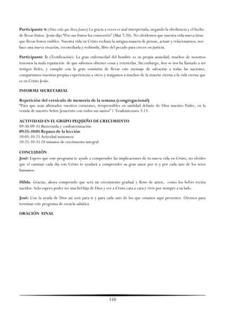 Participante 4: (Una vida que lleva frutos) La gracia a veces es mal interpretada, negando la obediencia y el hecho
de llevar frutos. Jesús dijo ―Por sus frutos los conoceréis‖ (Mat 7:20). No olvidemos que nuestra vida nueva tiene
que llevar frutos visibles. Nuestra vida en Cristo rechaza la antigua manera de pensar, actuar y relacionarnos, nos
hace una nueva creación, reconciliada y redimida, libre del pecado para crecer en justicia.

Participante 5: (Testificación): La gran enfermedad del hombre es su propia ansiedad, muchos de nosotros
tenemos la mala reputación de que sabemos obtener cosas y retenerlas. Sin embargo, hoy se nos ha llamado a ser
testigos fieles, y cumplir con la gran comisión de llevar este mensaje de salvación a todas las naciones,
compartamos nuestras propias experiencias a otros y traigamos a muchos de la muerte eterna a la vida eterna que
es en Cristo Jesús.

INFORME SECRETARIAL

Repetición del versículo de memoria de la semana (congregacional)
―Para que sean afirmados vuestros corazones, irreprensibles en santidad delante de Dios nuestro Padre, en la
venida de nuestro Señor Jesucristo con todos sus santos‖ 1 Tesalonicenses 3:13.

ACTIVIDAD EN EL GRUPO PEQUEÑO DE CRECIMIENTO
09:30-09:35 Bienvenida y confraternización
09:35-10:05 Repaso de la lección
10:05-10:25 Actividad misionera
10:25-10:35 10 minutos de crecimiento integral

CONCLUSIÓN
José: Espero que este programa te ayude a comprender las implicaciones de tu nueva vida en Cristo, no olvides
que el caminar cada día con Cristo te ayudará a comprender su gran amor por ti y por cada uno de los seres
humanos.

Hilda: Gracias, ahora comprendo que será un crecimiento gradual y lleno de amor, como los bebés recién
nacidos. Solo espero poder ser una fiel hija de Dios y ver a Cristo cara a cara y vivir por siempre a su lado.

José: Con la ayuda de Dios así será para ti y para cada uno de los que estamos aquí presentes. Oremos para
terminar este programa de escuela sabática

ORACIÓN FINAL




                                                       110
 