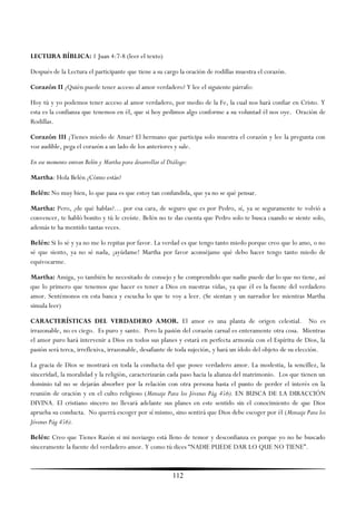 LECTURA BÍBLICA: 1 Juan 4:7-8 (leer el texto)

Después de la Lectura el participante que tiene a su cargo la oración de rodillas muestra el corazón.

Corazón II ¿Quién puede tener acceso al amor verdadero? Y lee el siguiente párrafo:

Hoy tú y yo podemos tener acceso al amor verdadero, por medio de la Fe, la cual nos hará confiar en Cristo. Y
esta es la confianza que tenemos en él, que si hoy pedimos algo conforme a su voluntad él nos oye. Oración de
Rodillas.

Corazón III ¿Tienes miedo de Amar? El hermano que participa solo muestra el corazón y lee la pregunta con
voz audible, pega el corazón a un lado de los anteriores y sale.

En ese momento entran Belén y Martha para desarrollar el Diálogo:

Martha: Hola Belén ¿Cómo estás?

Belén: No muy bien, lo que pasa es que estoy tan confundida, que ya no se qué pensar.

Martha: Pero, ¿de qué hablas?… por esa cara, de seguro que es por Pedro, sí, ya se seguramente te volvió a
convencer, te habló bonito y tú le creíste. Belén no te das cuenta que Pedro solo te busca cuando se siente solo,
además te ha mentido tantas veces.

Belén: Si lo sé y ya no me lo repitas por favor. La verdad es que tengo tanto miedo porque creo que lo amo, o no
sé que siento, ya no sé nada, ¡ayúdame! Martha por favor aconséjame qué debo hacer tengo tanto miedo de
equivocarme.

Martha: Amiga, yo también he necesitado de consejo y he comprendido que nadie puede dar lo que no tiene, así
que lo primero que tenemos que hacer es tener a Dios en nuestras vidas, ya que él es la fuente del verdadero
amor. Sentémonos en esta banca y escucha lo que te voy a leer. (Se sientan y un narrador lee mientras Martha
simula leer)

CARACTERÍSTICAS DEL VERDADERO AMOR. El amor es una planta de origen celestial. No es
irrazonable, no es ciego. Es puro y santo. Pero la pasión del corazón carnal es enteramente otra cosa. Mientras
el amor puro hará intervenir a Dios en todos sus planes y estará en perfecta armonía con el Espíritu de Dios, la
pasión será terca, irreflexiva, irrazonable, desafiante de toda sujeción, y hará un ídolo del objeto de su elección.

La gracia de Dios se mostrará en toda la conducta del que posee verdadero amor. La modestia, la sencillez, la
sinceridad, la moralidad y la religión, caracterizarán cada paso hacia la alianza del matrimonio. Los que tienen un
dominio tal no se dejarán absorber por la relación con otra persona hasta el punto de perder el interés en la
reunión de oración y en el culto religioso (Mensaje Para los Jóvenes Pág 456). EN BUSCA DE LA DIRACCIÓN
DIVINA. El cristiano sincero no llevará adelante sus planes en este sentido sin el conocimiento de que Dios
aprueba su conducta. No querrá escoger por sí mismo, sino sentirá que Dios debe escoger por él (Mensaje Para los
Jóvenes Pág 456).

Belén: Creo que Tienes Razón si mi noviazgo está lleno de temor y desconfianza es porque yo no he buscado
sinceramente la fuente del verdadero amor. Y como tú dices ―NADIE PUEDE DAR LO QUE NO TIENE‖.



                                                           112
 
