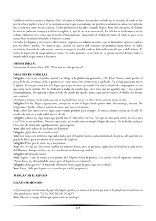 Establecieron los términos y fijaron el día. Mientras el elefante descansaba confiado en su victoria, el tordo se fue
por la selva y suplicó a las aves de su misma especie que esa mañana, tan pronto escucharan su canto, lo repitieran
una y otra vez como en una cadena. Todos prometieron hacerlo. Cuando llegó la hora del concurso, el elefante
levantó su poderosa trompa y exhaló un rugido tal, que la tierra se estremeció, los árboles se cimbraron y en las
colinas retumbó el eco como un estruendo. Pero nada más. Tan pronto el elefante terminó, el tordo se paró en su
rama, llenó su minúsculo pecho y empezó a cantar.
En todos los lugares y en todas las direcciones, empezó a escucharse su canto, que se transmitía, como en cadena
por los demás tordos. De manera que, cuando los jueces del concurso preguntaron hasta dónde se había
escuchado el sonido de cada animal, encontraron que la voz del tordo se había oído más allá que la del elefante. El
tordo lo logró con la cooperación de todos. Si todos ponemos al servicio de la Iglesia nuestros Dones, todo el
mundo sabrá lo que somos y hacemos.

HIMNO INICIAL
Entonemos el himno Núm. 190, "Dios nos ha dado promesa"

ORACIÓN DE RODILLAS
Feligrés: (Entra por el pasillo central y se dirige a la plataforma gimiendo) ¡Oh, Dios! Nunca pensé perder el
gozo de la vida cristiana. ¡Oh, si pudiera ser como antes! Me siento triste y agobiado. Ya no hay gozo para mí en
la iglesia. Siento que estoy fuera de lugar aquí y que no sirvo para nada. Por eso he dejado de congregarme y creo
que nadie lo ha notado. Me he dedicado a andar sin rumbo fijo, pero creo que no aguanto más y voy a morir
espiritualmente. No quisiera volver al lodo de donde fui sacado, pero, ¿qué puedo hacer? ¿A dónde me llevará
este camino?
El Feligrés se tropieza con la puerta que está en la plataforma y lee en voz alta el letrero que está escrito en ella.
Feligrés: Por fin, llego a alguna parte, aunque no es éste el lugar donde quiero estar. Sin embargo, entraré. No
tengo más remedio. (Hace el ademán de entrar, pero una voz lo detiene.)
Voz: ¡Alto! No entres en ese lugar, pues estarás perdido para siempre. Si entras, pronto estarás en el valle de
sombra de muerte y nada podrá sacarte de allí.
Feligrés: ¿Acaso hay algo mejor que pueda hacer? ¿Has oído el refrán: "¿El que no vive para servir, no sirve para
vivir"? Ese es mi problema. No sirvo para nada, no he sido sino un simple feligrés de banca. No he hecho nada por
Dios y he ido muriendo espiritualmente, poco a poco.
Voz: ¿Has oído hablar de los dones del Espíritu?
Feligrés: ¿Qué clase de comida es ésa?
Voz: Los dones son atributos especiales dados por el Espíritu Santo a cada miembro de la iglesia, de acuerdo a la
gracia de Dios, para ser usados en el servicio de la iglesia.
Feligrés: Pero, por lo visto, hay excepciones.
Voz: No. No las hay. No todos reciben los mismos dones, pero se promete algún don del Espíritu a cada siervo
del Maestro. Aunque no lo creas, hay una fuente de dones esperándote.
Feligrés: ¿Podrías llevarme?
Voz: Seguro. Dale la vuelta a esa puerta. (El feligrés voltea la puerta, y se puede leer el siguiente mensaje:
"Ahora bien, hay diversidad de dones, pero el Espíritu es el mismo")
Feligrés: ¡Oh, qué leo! "Y teniendo diferentes dones según la gracia que nos es dada".
Voz: Entra. (Sale por la puerta y vienen las partes del programa.)

MARCANDO EL RUMBO

RELATO MISIONERO

(El personaje que está haciendo el papel del feligrés, aparece y se sienta en la mesita que está en la plataforma la cual tiene un
libro grande con el título: "CATÁLOGO DE LOS DONES”)
Voz: Siéntate y escoge el don que quieras en ese catálogo.


                                                              115
 