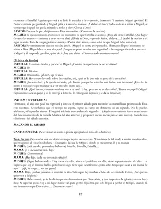 enamorar a Estrella! Alguien que está a su lado lo escucha y le reprende, ¡hermano! Y contesta Miguel ¡perdón! El
Pastor continúa preguntando y Miguel grita y levanta las manos: ¡A alabar a Dios! (Todos voltean a mirar a Miguel, al
tiempo que Miguel los queda mirando a todos y dice ¡Gloria a Dios!
PASTOR: Puestos de pie, dirijámonos a Dios en oración. (Comienza la oración)
MIGUEL: Se queda mirando a todos (en ese momento ve que Estrella se acerca). ¡Huy ahí viene Estrella! ¿Qué hago?
(levanta las manos y comienza a orar en voz alta) ¡Gloria a Dios, reprende Señor, aleluya….! (acabó la oración y el
sigue orando. Toda la congregación se sienta, el Pastor dice amen, como señal de que Miguel debe sentarse).
PASTOR: Reverentemente dice en voz alta amén. (Miguel se sienta avergonzado). Hermanos llegó el momento de
alabar a Dios (Miguel dice en voz alta ¡eso! ¡Pongan un poco de salsa con reguetón! – la congregación voltea para ver
a Miguel y él responde ¡perdón, quise decir, hay que alabar a Dios con todo nuestro corazón!

(Música de fondo)
ESTRELLA: Terminó el culto y por cierto Miguel, ¿Cuánto tiempo tienes de ser cristiano?
MIGUEL: 10
ESTRELLA: 10 años
MIGUEL: 10 minutos, ¡ah no!, sip 10 años
ESTRELLA: Hoy estuve leyendo sobre la creación, a ti, ¿qué es lo que más te gusta de la creación?
MIGUEL: ¡Las estrellas!, y la queda mirando, ¡eh, bueno porque las estrellas son lindas, son hermosas! ¡Estrella, te
invito a mi casa! es que mañana va a ver un culto en mi casa.
ESTRELLA: ¡Qué bueno, entonces mañana voy a tu casa! ¡Huy, pero no se tu dirección! ¿Tienes un papel? (Miguel
rápidamente saca un papel y se lo entrega a Estrella, le entrega un lapicero y le da su dirección)

INFORME SECRETARIAL
Hermanos, el año que pasó no regresará y éste es el primer sábado para recordar las maravillosas promesas de Dios
con nosotros. Recordemos que el tiempo no espera, sigue su curso sin detenerse ni un segundo. No lo puedes
adelantar, ni lo puedes atrasar. EI seguirá adelante marcando cada segundo… (Aquí es conveniente hacer un recuento
del funcionamiento de la Escuela Sabática del año anterior y proponer nuevas metas para el año nuevo). Escuchemos
el informe del sábado anterior.
MRCANDO EL RUMBO

CANTO ESPECIAL: (Seleccionar un canto o poesía apropiado al tema de la historia)

7ma. Escena (Se escucha una voz desde atrás que repite varias veces: "Enséñanos de tal modo a contar nuestros días,
que traigamos al corazón sabiduría – Escenario: la casa de Miguel, donde se encuentran él y su mamá)
MIGUEL: (está parado, pensando y balbucea) Estrella, Estrella, Estrella…
MAMA: ¿Te encuentras bien, hijo?
MIGUEL: ¡Como nunca!
MAMA: ¡Hay hijo, cada vez eres más extraño!
MIGUEL: (Sigue balbuceando - Hoy viene estrella, ahora el problema es ella; viene supuestamente al culto… si
supiera que soy el mismo diablo, pero bueno algo tiene que ocurrírseme, pero antes tengo que sacar a mi mamá de
aquí… ¡ajá, lo tengo… soy un genio!
MAMA: Hijo, ¿no has pensado en cambiar tu vida? Mira que hay muchas señales de la venida de Cristo, ¿Por qué no
quieres ir a la iglesia?
MIGUEL: Haber mamá, ya te he dicho que me demuestres que Dios existe, y con respecto a la iglesia (con voz baja)
dice: Si supieras yo no voy a un lugar donde van pura gente hipócrita que solo llegan a perder el tiempo, cuando tú
me demuestres que Dios existe… ¡Entonces creeré!

                                                         12
 