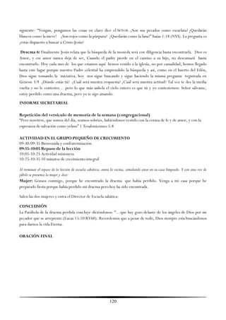 siguiente: ―Vengan, pongamos las cosas en claro dice el SEÑOR. ¿Son sus pecados como escarlata? ¡Quedarán
blancos como la nieve! ¿Son rojos como la púrpura? ¡Quedarán como la lana!‖ Isaías 1:18 (NVI). La pregunta es
¿estás dispuesto a buscar a Cristo Jesús?

 Dracma 6: Finalmente Jesús relata que la búsqueda de la moneda será con diligencia hasta encontrarla. Dios es
Amor, y ese amor nunca deja de ser, Cuando el padre pierde en el camino a su hijo, no descansará hasta
encontrarlo. Hoy cada uno de los que estamos aquí hemos venido a la iglesia, no por casualidad, hemos llegado
hasta este lugar porque nuestro Padre celestial ha emprendido la búsqueda y así, como en el huerto del Edén,
Dios sigue tomando la iniciativa, hoy nos sigue buscando y sigue haciendo la misma pregunta registrada en
Génesis 3:9 ¿Dónde estás tú? ¿Cuál será nuestra respuesta? ¿Cuál será nuestra actitud? Tal vez te des la media
vuelta y no le contestes… pero lo que más anhela el cielo entero es que tú y yo contestemos: Señor sálvame,
estoy perdido como una dracma, pero yo te sigo amando.
INFORME SECRETARIAL

Repetición del versículo de memoria de la semana (congregacional)
―Pero nosotros, que somos del día, seamos sobrios, habiéndonos vestido con la coraza de fe y de amor, y con la
esperanza de salvación como yelmo‖ 1 Tesalonicenses 5:8

ACTIVIDAD EN EL GRUPO PEQUEÑO DE CRECIMIENTO
09:30-09:35 Bienvenida y confraternización
09:35-10:05 Repaso de la lección
10:05-10:25 Actividad misionera
10:25-10:35 10 minutos de crecimiento integral

Al terminar el repaso de la lección de escuela sabática, entra la vecina, simulando estar en su casa limpiado. Y con una voz de
júbilo se presenta la mujer y dice:
Mujer: Gozaos conmigo, porque he encontrado la dracma que había perdido. Venga a mi casa porque he
preparado fiesta porque había perdido mi dracma pero hoy ha sido encontrada.

Salen las dos mujeres y entra el Director de Escuela sabática:

CONCLUSIÓN
La Parábola de la dracma perdida concluye diciéndonos: ―…que hay gozo delante de los ángeles de Dios por un
pecador que se arrepiente (Lucas 15:10 RV60). Recordemos que a pesar de todo, Dios siempre esta buscándonos
para darnos la vida Eterna.

ORACIÓN FINAL




                                                             120
 
