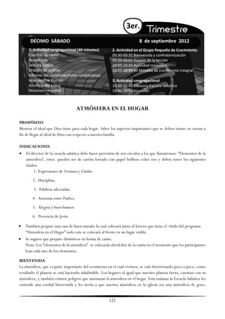 3er.
      DÉCIMO SÁBADO                                                      8 de septiembre 2012
     1. Actividad congregacional (40 minutos)            2. Actividad en el Grupo Pequeño de Crecimiento
     Ejercicio de canto                                  09:30-09:35 Bienvenida y confraternización
     Bienvenida                                          09:35-10:05 Repaso de la lección
     Lectura bíblica                                     10:05-10:25 Actividad misionera
     Oración de rodillas                                 10:25-10:35 10 Minutos de crecimiento integral
     Informe del secretario (tabla comparativa)
     Marcando el Rumbo                                   3. Actividad congregacional
     Glorificando a Dios                                 10:35-10:40 Clausura Escuela Sabática
     Misionero mundial                                   10:40-10:50 Anuncios



                                   ATMÓSFERA EN EL HOGAR

PROPÓSITO
Mostrar el ideal que Dios tiene para cada hogar. Saber los aspectos importantes que se deben tomar en cuenta a
fin de llegar al ideal de Dios con respecto a nuestra familia.

INDICACIONES
   El director de la escuela sabática debe hacer provisión de seis círculos a los que llamaremos: ―Elementos de la
    atmósfera‖, éstos pueden ser de cartón forrado con papel brilloso color oro y deben tener los siguientes
    títulos:
         1. Expresiones de Ternura y Cariño.
        2. Disciplina.
        3. Palabras adecuadas.
        4. Armonía entre Padres.
        5. Alegría y buen humor.
        6. Presencia de Jesús.

   También prepare una casa de buen tamaño la cual colocará junto al letrero que tiene el título del programa
    ―Atmosfera en el Hogar‖ todo esto se colocará al frente en un lugar visible.
   Se sugiere que prepare distintivos en forma de casita.
    Nota: Los ―elementos de la atmósfera‖ se colocarán alrededor de la casita en el momento que los participantes
    lean cada uno de los elementos.

BIENVENIDA
La atmósfera, que es parte importante del ecosistema en el cual vivimos, se está deteriorando poco a poco, como
resultado el planeta se está haciendo inhabitable. Los hogares al igual que nuestro planeta tierra, cuentan con su
atmósfera, y también existen peligros que amenazan la atmósfera en el hogar. Esta mañana la Escuela Sabática les
extiende una cordial bienvenida y les invita a que nuestra atmósfera en la iglesia sea una atmósfera de gozo,


                                                       121
 