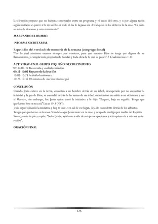 la televisión propuse que no hubiera comerciales entre un programa y el inicio del otro, y si por alguna razón
algún invitado se quiere ir le recuerdo, si todo el día te la pasas en el trabajo o en los deberes de la casa, ―Es justo
un rato de descanso y entretenimiento‖.

MARCANDO EL RUMBO

INFORME SECRETARIAL

Repetición del versículo de memoria de la semana (congregacional)
―Por lo cual asimismo oramos siempre por vosotros, para que nuestro Dios os tenga por dignos de su
llamamiento, y cumpla todo propósito de bondad y toda obra de fe con su poder‖ 2 Tesalonicenses 1:11

ACTIVIDAD EN EL GRUPO PEQUEÑO DE CRECIMIENTO
09:30-09:35 Bienvenida y confraternización
09:35-10:05 Repaso de la lección
10:05-10:25 Actividad misionera
10:25-10:35 10 minutos de crecimiento integral

CONCLUSIÓN
Cuando Jesús estuvo en la tierra, encontró a un hombre detrás de un árbol, desesperado por no encontrar la
felicidad y la paz de Dios, se escondió detrás de las ramas de un árbol, su intensión era subir a ese sicómoro y ver
al Maestro, sin embargo, fue Jesús quien tomó la iniciativa y le dijo: ―Zaqueo, baja en seguida. Tengo que
quedarme hoy en tu casa‖ Lucas 19:3 (NVI).
Jesús sigue tomando la iniciativa y hoy te dice, ven sal de ese lugar, deja de esconderte detrás de los arbustos.
Tengo que quedarme en tu casa. Si anhelas que Jesús more en tu casa, y se quede contigo por medio del Espíritu
Santo, ponte de pie y repite: ―Señor Jesús, ayúdame a salir de mis preocupaciones y si tú quieres ir a mi casa yo te
recibo‖.

ORACIÓN FINAL




                                                         126
 