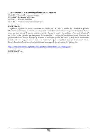 ACTIVIDAD EN EL GRUPO PEQUEÑO DE CRECIMIENTO
09:30-09:35 Bienvenida y confraternización
09:35-10:05 Repaso de la lección
10:05-10:25 Actividad misionera
10:25-10:35 10 minutos de crecimiento integral

CONCLUSIÓN
―La primera organización juvenil Adventista fue fundada en 1907 bajo el nombre de ―Sociedad de Jóvenes
Misioneros Voluntarios‖. El nombre fue seleccionado para indicar claramente el enfoque en el servicio y alcance
como una parte integral de nuestro ministerio juvenil. Aunque el nombre fue cambiado a ―Juventud Adventista‖
en (1979), en los 100 años que han pasado desde entonces, el enfoque del movimiento juvenil Adventista ha
permanecido como uno de Salvación y Servicio. El ministerio juvenil Adventista es hoy día un movimiento
mundial enfocado en ganar jóvenes para Jesús y entrenarlos para compartir Su mensaje de amor con otros‖.
Párrafo Tomado de la página web de la división interamericana de los Adventistas del Séptimo Día.

http://www.interamerica.org/users/index.php?type=document&id=34&language=es

ORACIÓN FINAL




                                                     129
 