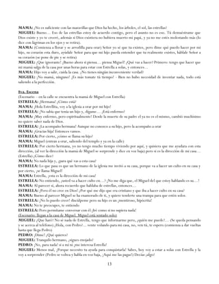 MAMA: ¿No es suficiente con las maravillas que Dios ha hecho, los árboles, el sol, las estrellas?
MIGUEL: Bueno… Eso de las estrellas estoy de acuerdo contigo, pero el asunto no es eso. Tú demuéstrame que
Dios existe y yo te creeré, además si Dios existiera no hubiera muerto mi papá, y ya no me estés molestando más (lo
dice con lágrimas en los ojos y se retira).
MAMA: (Comienza a llorar y se arrodilla para orar) Señor yo sé que tu existes, pero dime qué puedo hacer por mi
hijo, su corazón esta duro, ayúdale Señor para que mi hijo pueda entender que tu realmente existes, háblale Señor a
su corazón (se pone de pie y se retira)
MIGUEL: ¡Que ignorante! ¡Bueno ahora si piensa… piensa Miguel! ¿Qué vas a hacer? Primero: tengo que hacer que
mi mamá salga de la casa por unas horas para estar con Estrella a solas, y entonces…
MAMA: Hijo voy a salir, cuida la casa. ¿No tienes ningún inconveniente verdad?
MIGUEL: ¡No mamá, ninguno! ¡Es más tomate tú tiempo! - Bien no hubo necesidad de inventar nada, todo está
saliendo a la perfección.

8va. Escena
(Escenario – en la calle se encuentra la mamá de Miguel con Estrella)
ESTRELLA: ¡Hermana! ¿Cómo está?
MAMA: ¡Hola Estrellita, voy a la iglesia a orar por mi hijo!
ESTRELLA: ¡No sabía que tenía un hijo y, dígame… ¿Está enfermo?
MAMA: ¡Muy enfermo, pero espiritualmente! Desde la muerte de su padre el ya no es el mismo, cambió muchísimo
no quiere saber nada de Dios.
ESTRELLA: ¡La acompaño hermana! Aunque no conozco a su hijo, pero la acompaño a orar
MAMA: ¡Gracias hija! Entonces vamos.
ESTRELLA: Por cierto, ¿cómo se llama su hijo?
MAMA: Miguel (entran a orar, saliendo del templo y ya en la calle)
ESTRELLA: Por cierto hermana, yo no tengo mucho tiempo viviendo por aquí, y quisiera que me ayudara con esta
dirección, (al ver la dirección la mamá de Miguel se sorprende y dice en voz baja) pero si es la dirección de mi casa…
(Estrella) ¿Cómo dice?
MAMA: No nada hija y, ¿para qué vas a esta casa?
ESTRELLA: Lo que pasa es que un hermano de la iglesia me invitó a su casa, porque va a hacer un culto en su casa y
por cierto, ¡se llama Miguel!
MAMA: Estrella, ¡esta es la dirección de mi casa!
ESTRELLA: No entiendo, ¿usted va a hacer culto en…? ¡No me diga que, el Miguel del que estoy hablando es su…!
MAMA: Al parecer sí, ahora recuerdo que hablaba de estrellas, entonces…
ESTRELLA: ¡Pero él no cree en Dios! ¿Por qué me dijo que era cristiano y que iba a hacer culto en su casa?
MAMA: Bueno al parecer Miguel se ha enamorado de ti, y quiere tenderte una trampa para que estén solos.
ESTRELLA: ¡No lo puedo creer! discúlpeme pero su hijo es un ¡mentiroso, hipócrita!
MAMA: No te preocupes, te entiendo
ESTRELLA: Pero permítame conversar con él ¡Iré como si no supiera nada!
(Escenario: llegan a la casa de Miguel. Miguel está sentado solo)
MIGUEL: ¿Que haré? No sé nada de Estrella, tengo que informarme pero, ¿quién me puede?… (Se queda pensando
y se acerca al teléfono) ¿Hola, con Pedro?... vente volando para mi casa, no, ven tú, te espero (comienza a dar vueltas
hasta que llega Pedro)
PEDRO: ¡Dime! ¿Qué quieres?
MIGUEL: Tranquilo hermano, ¿sigues enojado?
PEDRO: ¡No, para nada! si a mí ni ¡me interesa Estrella!
MIGUEL: Menos mal, ¡Porque necesito tu ayuda para conquistarla! Sabes, hoy voy a estar a solas con Estrella y la
voy a sorprender (Pedro se voltea y habla en voz baja, ¡Aquí me las pagas!) Decías ¿algo?

                                                          13
 