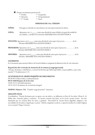 Porque encontramos promesas de:
               * Perdón              * Aceptación
               * Salvación           * Arrepentimiento
               * 2ª. Venida          * Amor

                                       OFRENDAS DE 13er. SÁBADO

NIÑOS:          Entregan su ofrenda (en una alcancía con una representación de niños).

CUNA:           Apoyamos con $_____, como una ofrenda de amor debido a la gran diversidad de
                necesidades y desafíos de la división SUDAFRICANA-OCEÁNO INDICA


INFANTES: Apoyamos con $_____ como una ofrenda de amor para el proyecto…………..de la
           División SUDAFRICANA-OCEÁNO INDICA

PRIMARIOS: Apoyamos con $_____ como una ofrenda de amor para el proyecto…………..de la
         División SUDAFRICANA-OCEÁNO INDICA

MENORES:       Apoyamos con $_____ como una ofrenda de amor para el proyecto…………..de la
               División SUDAFRICANA-OCEÁNO INDICA

SACERDOTE:
Es el momento para nuestros líderes de Escuela Sabática compartan la última lección de este trimestre.

Repetición del versículo de memoria de la semana (congregacional)
―Así que, hermanos, estad firmes, y retened la doctrina que habéis aprendido, sea por palabra, o por carta
nuestra‖ 2 Tesalonicenses 2:15

ACTIVIDAD EN EL GRUPO PEQUEÑO DE CRECIMIENTO
09:30-09:35 Bienvenida y confraternización
09:35-10:05 Repaso de la lección
10:05-10:25 Actividad misionera
10:25-10:35 10 minutos de crecimiento integral

HIMNO. Número 516 ―Cuando venga Jesucristo‖ (maestra).

ORACIÓN FINAL
Coordinadora. ―Gracias hermanos por su apoyo con sus niños y su influencia en bien de los niños. Elena G. de
White dice: Sonreíd, padres y maestros. Si vuestro corazón está triste, no lo revele vuestro rostro. Sea éste
iluminado por un corazón lleno de amor y gratitud. Descended de vuestra férrea dignidad, adaptaos a las
necesidades de los niños y lograd que os amen. Debéis conquistar su afecto, si queréis inculcar la verdad religiosa
en su corazón‖ (Hogar Cristiano).




                                                       133
 