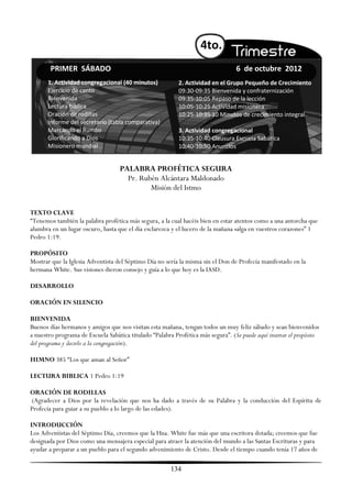 4to.
        PRIMER SÁBADO                                                             6 de octubre 2012
       1. Actividad congregacional (40 minutos)            2. Actividad en el Grupo Pequeño de Crecimiento
       Ejercicio de canto                                  09:30-09:35 Bienvenida y confraternización
       Bienvenida                                          09:35-10:05 Repaso de la lección
       Lectura bíblica                                     10:05-10:25 Actividad misionera
       Oración de rodillas                                 10:25-10:35 10 Minutos de crecimiento integral
       Informe del secretario (tabla comparativa)
       Marcando el Rumbo                                   3. Actividad congregacional
       Glorificando a Dios                                 10:35-10:40 Clausura Escuela Sabática
       Misionero mundial                                   10:40-10:50 Anuncios


                                   PALABRA PROFÉTICA SEGURA
                                     Pr. Rubén Alcántara Maldonado
                                            Misión del Istmo

TEXTO CLAVE
―Tenemos también la palabra profética más segura, a la cual hacéis bien en estar atentos como a una antorcha que
alumbra en un lugar oscuro, hasta que el día esclarezca y el lucero de la mañana salga en vuestros corazones‖ 1
Pedro 1:19.

PROPÓSITO
Mostrar que la Iglesia Adventista del Séptimo Día no sería la misma sin el Don de Profecía manifestado en la
hermana White. Sus visiones dieron consejo y guía a lo que hoy es la IASD.

DESARROLLO

ORACIÓN EN SILENCIO

BIENVENIDA
Buenos días hermanos y amigos que nos visitan esta mañana, tengan todos un muy feliz sábado y sean bienvenidos
a nuestro programa de Escuela Sabática titulado ―Palabra Profética más segura‖. (Se puede aquí insertar el propósito
del programa y decirlo a la congregación).

HIMNO 385 ―Los que aman al Señor‖

LECTURA BIBLICA 1 Pedro 1:19

ORACIÓN DE RODILLAS
(Agradecer a Dios por la revelación que nos ha dado a través de su Palabra y la conducción del Espíritu de
Profecía para guiar a su pueblo a lo largo de las edades).

INTRODUCCIÓN
Los Adventistas del Séptimo Día, creemos que la Hna. White fue más que una escritora dotada; creemos que fue
designada por Dios como una mensajera especial para atraer la atención del mundo a las Santas Escrituras y para
ayudar a preparar a un pueblo para el segundo advenimiento de Cristo. Desde el tiempo cuando tenía 17 años de

                                                        134
 