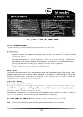 4to.
        SEGUNDO SÁBADO                                                              13 de octubre 2012
        1. Actividad congregacional (40 minutos)             2. Actividad en el Grupo Pequeño de Crecimiento
        Ejercicio de canto                                   09:30-09:35 Bienvenida y confraternización
        Bienvenida                                           09:35-10:05 Repaso de la lección
        Lectura bíblica                                      10:05-10:25 Actividad misionera
        Oración de rodillas                                  10:25-10:35 10 Minutos de crecimiento integral
        Informe del secretario (tabla comparativa)
        Marcando el Rumbo                                    3. Actividad congregacional
        Glorificando a Dios                                  10:35-10:40 Clausura Escuela Sabática
        Misionero mundial                                    10:40-10:50 Anuncios


                               CONSTRUYENDO PARA LA ETERNIDAD

OBJETIVO DEL PROGRAMA
Animar a cada niño y miembro de iglesia a construir sus vidas en Cristo Jesús.

INDICACIONES
         Preparar un letrero con el título del programa y colocar debajo una lámina con el dibujo de un niño
          construyendo una casa.
         Hacer una casa de cartón que contenga el cimiento, 4 paredes (se sugiere pre- recortar 2 ventanas y una
          puerta para el momento que tengan que hacer las puertas y ventanas no sea muy difícil para los niños) y
          un techo; esta debe ser desarmable para ir armándola conforme avance el programa)
         Un niño vestido de constructor, con una caja de herramientas

BIENVENIDA
(Entra el niño constructor trayendo la caja de herramientas y las partes de la casa para armar) Buenos días hermanos, esta
mañana he decidido comenzar a construir una nueva vida que me lleve hacia la eternidad. Les doy la más cordial
bienvenida y les agradezco por acompañarme en este gran proyecto. ¡Sean todos muy bienvenidos! (Se queda en la
plataforma y comienza a medir el terreno para la construcción).

CANTO DE APERTURA
(Entra el niño encargado de anunciar el canto)
Hola amigo constructor, me enteré que has decidido empezar a construir una nueva vida que te conduzca hacia la
eternidad. Y he venido porque yo también quiero hacer lo mismo. Qué te parece si mientras trabajamos juntos,
entonamos el cantito ―Construye tu casa sobre la roca‖.
Dirigiéndose a la congregación dice: Les invito a colocarse de pie para que juntos cantemos este cantito. (Al terminar el
canto, los dos niños continúan midiendo el terreno y simulan mirar un plano de construcción)

LECTURA BÍBLICA Y ORACIÓN: (Entran las niñas que darán la lectura bíblica y la oración)

Niña1: Hola chicos nos dijeron que están trabajando para construir sus vidas para la eternidad.



                                                           137
 