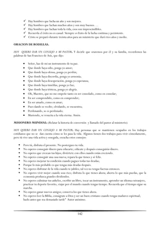    Hay hombres que lucha un año y son mejores.
          Hay hombres que luchan muchos años y son muy buenos. . .
          Hay hombres que luchan toda la vida, esos son imprescindibles.
          Recuerda el éxito no es casual. Siempre es fruto de la lucha continua y persistente.
          Cristo se preparó durante treinta años para un ministerio que duró tres años y medio.

ORACION DE RODILLAS.

HOY QUIERO DAR UN CONSEJO A MI PASTOR. Y decirle que oraremos por él y su familia, recordemos las
palabras de San Francisco de Asís, que dijo:

          Señor, haz de mí un instrumento de tu paz.
          Que donde haya odio, ponga yo amor;
          Que donde haya ofensa, ponga yo perdón;
          Que donde haya discordia, ponga yo armonía;
          Que donde haya desesperación, ponga yo esperanza;
          Que donde haya tinieblas, ponga yo luz;
          Que donde haya tristeza, ponga yo alegría.
          Oh, Maestro, que no me empeñe tanto en ser consolado, como en consolar;
          En ser comprendido, como en comprender;
          En ser amado, como en amar;
          Pues dando se recibe; olvidando, se encuentra;
          Perdonando, se es perdonado;
          Muriendo, se resucita a la vida eterna. Amén.

MISIONERO MUNDIAL: (Relatar la historia de conversión y llamado del pastor al ministerio)

HOY QUIERO DAR UN CONSEJO A MI PASTOR. Hay personas que se mantienen ocupados en los trabajos
cotidianos que no se dan cuenta cómo se les pasa la vida. Algunos tienen dos trabajos para vivir cómodamente,
pero tú vive una vida activa y sosegada, escucha estos consejos:

      Pero tú, disfruta el presente. No postergues tu vida.
      No esperes conseguir dinero para educarte; edúcate y después conseguirás dinero.
      No esperes que crezcan tus hijos; diviértete con ellos cuando están creciendo.
      No esperes conseguir una casa nueva; repara la que tienes y sé feliz.
      No esperes mejorar tu condición cuando pagues todas tus deudas;
      Porque lo más probable es que tengas más deudas después.
      No esperes disfrutar de la vida cuando te jubiles; tal vez no tengas fuerzas entonces.
      No esperes vivir mejor cuando seas rico; disfruta lo que tienes ahora; ahorra lo que más puedas, que la
       economía produzca grandes dividendos.
      No esperes culminar tus anhelos, escribir un libro, tocar un instrumento, aprender un idioma extranjero,
       practicar tu deporte favorito, viajar por el mundo cuando tengas tiempo. Recuerda que el tiempo sigue su
       marcha.
      No esperes ganar nuevos amigos; conserva los que tienes ahora.
      No esperes leer la Biblia, conságrate a Dios y ser un buen cristiano cuando tengas madurez espiritual;
       hazlo antes que sea demasiado tarde‖ Autor anónimo.



                                                     142
 
