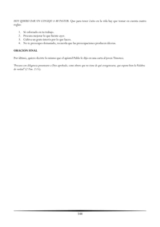HOY QUIERO DAR UN CONSEJO A MI PASTOR. Que para tener éxito en la vida hay que tomar en cuenta cuatro
reglas:

    1.   Sé esforzado en tu trabajo.
    2.   Procura mejorar lo que hiciste ayer.
    3.   Cultiva un grato interés por lo que haces.
    4.   No te preocupes demasiado, recuerda que las preocupaciones producen úlceras.

ORACION FINAL

Por último, quiero decirte lo mismo que el apóstol Pablo le dijo en una carta al joven Timoteo.

“Procura con diligencia presentarte a Dios aprobado, como obrero que no tiene de qué avergonzarse, que expone bien la Palabra
de verdad” (2 Tim. 2:15).




                                                            144
 