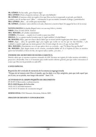 SR. GÓMEZ: No hay nadie, ¡pero dejaron algo!
SRA. GÓMEZ: (Viene a la puerta curiosa): ¿De qué estás hablando?
SR. GÓMEZ: (Comienza a abrir un regalo) ¡Creo que Dios nos ha recompensado en privado, por haberle
ayudado a uno de sus hijos ayer! ¡Mira.... exactamente lo que necesitaba! (tomando el abrigo y poniéndoselo)
SRA. GÓMEZ: ¡Mira… un vestido para nuestra hija!
SR. GÓMEZ: ¡Ayúdame vamos abrirlos en la sala y llamemos a nuestros hijos! (Se apagan las luces de la escena)

NOVENA ESCENA (La familia Moguel entra a su casa muy felices y riendo)
OBED: ¿Viste el rostro del Sr. Gómez?
SRA. MOGUEL: ¡Sí! ¡Estaba contentísimo!
ANDRÉS: ¡Y la mamá…. cuando vio el vestido se puso muy feliz!
ERICKA: ¡Le va a gustar mucho la muñeca que le regalé también! ¿Verdad Mami?
SR. MOGUEL: Hijos, ¿qué van a hacer ahora? Saben que no tienen ustedes regalos para abrir ahora... ¿verdad?
OBED: ¡Papá… sabes, he aprendido algo! ¡Los regalos que recibo no son los que me dan felicidad...! ¡En
realidad es cuando regalo que me siento gozoso! ¡Ver el rostro alegre de otro es lo que me hace feliz!
SRA. MOGUEL: ¡Exactamente eso es lo que quiere decir ese versículo... que! ―Es Mejor Dar que Recibir‖
SR. MOGUEL: ¡Qué alegría siento en mi corazón, escucharlos hablar así! Es el Espíritu de Dios en nosotros
quien trae la bondad y el deseo de dar, sin esperar nada a cambio. ¡Les amo...!

INFORME DEL SECRETARIO DE ESCUELA SABATICA:
Ustedes saben que en nuestras reuniones semanales de GPC llevamos un registro de todas nuestras actividades y
proyectos a desarrollar. Este es el momento para rendir nuestro informe general, para que todos conozcamos el
avance que Dios nos ha permitido en cada GPC.

CANTO ESPECIAL

Repetición del versículo de memoria de la semana (congregacional)
“Porque de tal manera amó Dios al mundo, que ha dado a su Hijo unigénito, para que todo aquel que
en él cree, no se pierda, mas tenga vida eterna” Juan 3:16.

ACTIVIDAD EN EL GRUPO PEQUEÑO DE CRECIMIENTO
09:30-09:35 Bienvenida y confraternización
09:35-10:05 Repaso de la lección
10:05-10:25 Actividad misionera
10:25-10:35 10 minutos de crecimiento integral

HIMNO FINAL: #382 Himnario Adventista, Edición 2009.

ORACION DE DESAFIO Y CONSAGRACION




                                                     149
 