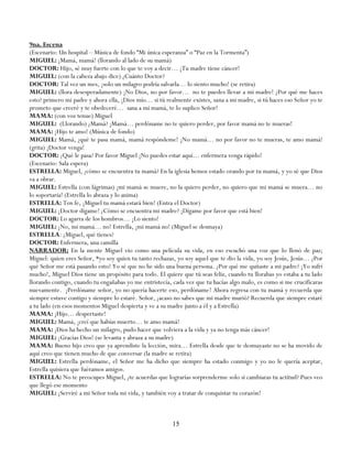 9na. Escena
(Escenario: Un hospital – Música de fondo ―Mi única esperanza‖ o ―Paz en la Tormenta‖)
MIGUEL: ¡Mamá, mamá! (llorando al lado de su mamá)
DOCTOR: Hijo, sé muy fuerte con lo que te voy a decir… ¡Tu madre tiene cáncer!
MIGUEL: (con la cabeza abajo dice) ¿Cuánto Doctor?
DOCTOR: Tal vez un mes, ¡solo un milagro podría salvarla… lo siento mucho! (se retira)
MIGUEL: (llora desesperadamente) ¡No Dios, no por favor… no te puedes llevar a mi madre! ¿Por qué me haces
esto? primero mi padre y ahora ella, ¡Dios mío… si tú realmente existes, sana a mi madre, si tú haces eso Señor yo te
prometo que creeré y te obedeceré… sana a mi mamá, te lo suplico Señor!
MAMA: (con voz tenue) Miguel
MIGUEL: (Llorando) ¿Mamá? ¡Mamá… perdóname no te quiero perder, por favor mamá no te mueras!
MAMA: ¡Hijo te amo! (Música de fondo)
MIGUEL: Mamá, ¿qué te pasa mamá, mamá respóndeme! ¡No mamá… no por favor no te mueras, te amo mamá!
(grita) ¡Doctor venga!
DOCTOR: ¿Qué le pasa? Por favor Miguel ¡No puedes estar aquí… enfermera venga rápido!
(Escenario: Sala espera)
ESTRELLA: Miguel, ¿cómo se encuentra tu mamá? En la iglesia hemos estado orando por tu mamá, y yo sé que Dios
va a obrar.
MIGUEL: Estrella (con lágrimas) ¡mi mamá se muere, no la quiero perder, no quiero que mi mamá se muera… no
lo soportaría! (Estrella lo abraza y lo anima)
ESTRELLA: Ten fe, ¡Miguel tu mamá estará bien! (Entra el Doctor)
MIGUEL: ¡Doctor dígame! ¿Cómo se encuentra mi madre? ¡Dígame por favor que está bien!
DOCTOR: Lo agarra de los hombros… ¡Lo siento!
MIGUEL: ¡No, mi mamá… no! Estrella, ¡mi mamá no! (Miguel se desmaya)
ESTRELLA: ¿Miguel, qué tienes?
DOCTOR: Enfermera, una camilla
NARRADOR: En la mente Miguel vio como una película su vida, en eso escuchó una voz que lo llenó de paz;
Miguel: quien eres Señor, *yo soy quien tu tanto rechazas, yo soy aquel que te dio la vida, yo soy Jesús, Jesús… ¿Por
qué Señor me está pasando esto? Yo sé que no he sido una buena persona. ¿Por qué me quitaste a mi padre? ¡Yo sufrí
mucho!, Miguel Dios tiene un propósito para todo. El quiere que tú seas feliz, cuando tu llorabas yo estaba a tu lado
llorando contigo, cuando tu engañabas yo me entristecía, cada vez que tu hacías algo malo, es como si me crucificaras
nuevamente. ¡Perdóname señor, yo no quería hacerte eso, perdóname! Ahora regresa con tu mamá y recuerda que
siempre estuve contigo y siempre lo estaré. Señor, ¿acaso no sabes que mi madre murió? Recuerda que siempre estaré
a tu lado (en esos momentos Miguel despierta y ve a su madre junto a él y a Estrella)
MAMA: ¡Hijo… despertaste!
MIGUEL: Mamá, ¡creí que habías muerto… te amo mamá!
MAMA: ¡Dios ha hecho un milagro, pudo hacer que volviera a la vida y ya no tenga más cáncer!
MIGUEL: ¡Gracias Dios! (se levanta y abraza a su madre)
MAMA: Bueno hijo creo que ya aprendiste la lección, mira… Estrella desde que te desmayaste no se ha movido de
aquí creo que tienen mucho de que conversar (la madre se retira)
MIGUEL: Estrella perdóname, el Señor me ha dicho que siempre ha estado conmigo y yo no le quería aceptar,
Estrella quisiera que fuéramos amigos.
ESTRELLA: No te preocupes Miguel, ¿te acuerdas que lograrías sorprenderme solo si cambiaras tu actitud? Pues veo
que llegó ese momento
MIGUEL: ¡Serviré a mi Señor toda mi vida, y también voy a tratar de conquistar tu corazón!



                                                         15
 