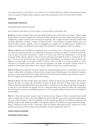Las respuestas están en Su presencia, en la oración, en la comunión diaria. De rodillas oremos para que nuestra
vida sea tocada por el Espíritu Santo y podamos realizar obras importantes a favor de nuestro Padre celestial.

ESPECIAL

MISIONERO MUNDIAL

LECCIONES DEL POZO DE JACOB

En ese momento entra Jacob y se acerca al pozo, le da una vuelta, lo contempla y dice:

Jacob: Atravesando el Jordán, llegue sano a la ciudad de Sichem, que está en la tierra de Canaán. "Durante algún
tiempo habité en el valle de Siquem. Fue allí donde Abrahán, más de cien años antes, había establecido su primer
campamento y erigido su primer altar en la tierra de promisión. Allí "compré una parte del campo, donde tendí
mi tienda, allí levante un altar, y lo llamé: El Dios de Israel‖. Como Abrahán, yo también levanté junto a mi
tienda un altar en honor a Jehová, y ante él congregaba a los miembros de mi familia para el sacrificio de la
mañana y de la noche. Fue allí donde cavé este pozo del cual hemos de sacar algunas lecciones esta mañana.

Siervo 1: (Bloque una obra difícil de realizar) Este pozo se encuentra como a 1 km al sur de la aldea de Askar.
Las numerosas vertientes que hay en la región hacen que parezca extraño que alguien se tomara la molestia de
cavar un pozo. Pero Jacob era forastero y quizá cavó el pozo para evitar una contienda por el uso de agua
(Comentario Bíblico Adventista Juan4:6). Esto nos da una referencia de lo difícil de la obra y construcción de este
pozo. Tal vez seas de las personas que no les gusta realizar obras difíciles; sin embargo, a Dios le interesa que
hagamos cosas que nadie se atrevería a realizar. Atrévete a llevar un libro a tu vecino, escríbele un correo
electrónico a tu familiar, pide ayuda a Dios para que prediques con poder del Espíritu. Realiza acciones en
nombre de Cristo Jesús, lo que nadie se atreve porque es difícil, es lo que tú y yo tenemos que hacer.

Siervo 2: (Bloque una obra útil). Este pozo siempre fue una bendición para Jacob y su descendencia, el invertir
tiempo en obras útiles ten la plena convicción de que siempre traerán bendición para ti y tu familia. No permitas
que pase tu vida sin que hayas hecho muchas obras a favor de Cristo nuestro Salvador, cada acción que realices a
favor de su iglesia, será una obra que perdurará por siempre.

Siervo 3: (Bloque una obra de largo alcance que perdura). Cuando la vida nos da la oportunidad de realizar obras
debemos de tomar en cuenta esta característica del pozo de Jacob. Una obra de largo alcance que perdure.
Pidamos a Dios la oportunidad de hacer obras que perduren. Solo piensa en esta mañana cómo llego el evangelio a
tu vida, tal vez eres adventista de segunda, tercera o cuarta generación, pero piensa en la labor que realizó quien
llevó el mensaje de salvación a tu familia por primera vez. ¿No te gustaría realizar la misma obra en las familias de
tu comunidad?

Siervo 4 (Una obra que Jesús usa para contar las buenas nuevas). Después de haber construido el pozo Jacob
nunca se imaginó que su obra serviría como púlpito para nuestro Salvador, nunca pensó que Jesús tomaría agua de
ese pozo y ofrecería agua de vida a la samaritana y a todos aquellos que llegaron a escuchar sus enseñanzas. Sin
duda que la iglesia tiene muchas necesidades, como iglesia no pierdan el entusiasmo de seguir invirtiendo tiempo,
dinero y talentos en la obra de Dios. Si hay algo en que los cristianos deberíamos invertir, debería ser en todo
aquello que sirva para contar las buenas nuevas (templos, escuelas, programas de radio etc.).

MARCANDO EL RUMBO

INFORME SECRETARIAL




                                                        151
 