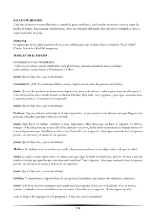 RELATO MISIONERO
Cada uno de nosotros somos llamados a cumplir la gran comisión; la cual consiste en invitar a otros a seguir las
huellas de Cristo. Esta mañana escucharemos, cómo en otra parte del mundo hay misioneros invitando a otros a
seguir las huellas de Jesús.

ESPECIAL
Se sugiere que invite algún miembro de la escuela sabática para que declame la poesía titulada: “Las Huellas‖
(Poesía Anexada al final del programa)

MARCANDO EL RUMBO

DESARROLLO DEL PROGRAMA:
 Todos los personajes estarán distribuidos en la plataforma, cada uno simulando hacer su trabajo.
Jesús camina y se para frente al Constructor y le dice:

Jesús: Qué tal hijo mío, ¿cuál es tu trabajo?

Constructor: ¡Oh! Yo construyo edificios, casas y lugares en los cuales las personas sean felices.

Jesús: ¡Ya veo! Lo que haces es suma mente importante, pero yo te ofrezco trabajar para construir vidas para el
reino de los cielos, ahí es donde reina la verdadera felicidad. Deja todo, ven y sígueme. (Jesús sigue caminando hacia
la siguiente persona y el constructor le va siguiendo).

Jesús: Qué tal hijo mío, ¿cuál es tu trabajo?

Profesor: Soy un profesor, mi trabajo es el más importante; ya que preparo a mis alumnos para que lleguen a ser
personas educadas y puedan servir a la sociedad.

Jesús: ¡Qué bien! Tu trabajo también es muy importante. Dios desea que sus hijos se superen. Te ofrezco
trabajar en la educación que va más allá de las ciencias y las artes, desde ahora tú enseñarás las buenas nuevas del
reino a las personas que heredaran la vida eterna. Deja todo, ven y sígueme. (Jesús sigue caminando hacia la siguiente
persona, el constructor y el maestro le van siguiendo)

Jesús: Qué tal hijo mío, ¿cuál es tu trabajo?

Médico: Mi trabajo es ser un médico; yo ayudo a las personas enfermas o con algún dolor, velo por su salud.

Jesús: La salud es muy importante y te animo para que sigas llevando tu ministerio, pero te ofrezco a que me
ayudes a trabajar por aquellos que necesitan salud espiritual. Ven y sígueme. (Jesús sigue caminando hacia la siguiente
persona, el constructor, el maestro y el doctor le van siguiendo)

Jesús: Qué tal hijo mío, ¿cuál es tu trabajo?

Estilista: Yo transformo el aspecto físico de una persona, haciéndolas que luzcan más radiantes y atractivas.

Jesús: La belleza exterior es pasajera; pero aquel que busca agradar a Dios, ese será alabado. Ven, te invito a
trabajar ayudando a otros a embellecer sus corazones. Deja todo, ven y sígueme. (Todos siguen a Jesús)

Jesús se dirige a la congregación y le pregunta y tú hijo mío ¿cuál es tu trabajo?


                                                         154
 