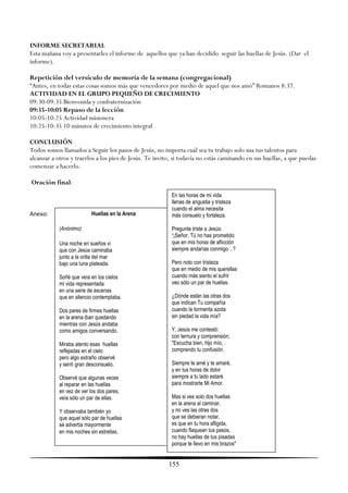 INFORME SECRETARIAL
Esta mañana voy a presentarles el informe de aquellos que ya han decidido seguir las huellas de Jesús. (Dar el
informe).

Repetición del versículo de memoria de la semana (congregacional)
―Antes, en todas estas cosas somos más que vencedores por medio de aquel que nos amó‖ Romanos 8:37.
ACTIVIDAD EN EL GRUPO PEQUEÑO DE CRECIMIENTO
09:30-09:35 Bienvenida y confraternización
09:35-10:05 Repaso de la lección
10:05-10:25 Actividad misionera
10:25-10:35 10 minutos de crecimiento integral

CONCLUSIÓN
Todos somos llamados a Seguir los pasos de Jesús, no importa cuál sea tu trabajo solo usa tus talentos para
alcanzar a otros y traerlos a los pies de Jesús. Te invito, si todavía no estás caminando en sus huellas, a que puedas
comenzar a hacerlo.

Oración final:
                                                          En las horas de mi vida
                                                          llenas de angustia y tristeza
                                                          cuando el alma necesita
Anexo:                     Huellas en la Arena            más consuelo y fortaleza.

            (Anónimo)                                     Pregunte triste a Jesús:
                                                          “¡Señor, Tú no has prometido
            Una noche en sueños vi                        que en mis horas de aflicción
            que con Jesús caminaba                        siempre andarías conmigo…?
            junto a la orilla del mar
            bajo una luna plateada.                       Pero noto con tristeza
                                                          que en medio de mis querellas
            Soñé que veía en los cielos                   cuando más siento el sufrir
            mi vida representada                          veo sólo un par de huellas.
            en una serie de escenas
            que en silencio contemplaba.                  ¿Dónde están las otras dos
                                                          que indican Tu compañía
            Dos pares de firmes huellas                   cuando la tormenta azota
            en la arena iban quedando                     sin piedad la vida mía?
            mientras con Jesús andaba
            como amigos conversando.                      Y, Jesús me contestó:
                                                          con ternura y comprensión;
            Miraba atento esas huellas                    "Escucha bien, hijo mío,
            reflejadas en el cielo                        comprendo tu confusión.
            pero algo extraño observé
            y sentí gran desconsuelo.                     Siempre te amé y te amaré,
                                                          y en tus horas de dolor
            Observé que algunas veces                     siempre a tu lado estaré
            al reparar en las huellas                     para mostrarte Mi Amor.
            en vez de ver los dos pares,
            veía sólo un par de ellas.                    Mas si ves solo dos huellas
                                                          en la arena al caminar,
            Y observaba también yo                        y no ves las otras dos
            que aquel sólo par de huellas                 que se debieran notar,
            se advertía mayormente                        es que en tu hora afligida,
            en mis noches sin estrellas.                  cuando flaquean tus pasos,
                                                          no hay huellas de tus pisadas
                                                          porque te llevo en mis brazos"


                                                         155
 