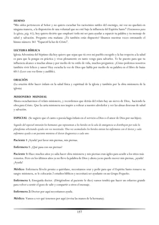 HIMNO
―Mis oídos pertenecen al Señor y no quiero escuchar los raciocinios sutiles del enemigo, mi voz no quedará en
ninguna manera, a la disposición de una voluntad que no esté bajo la influencia del Espíritu Santo‖ (Testimonios para
la iglesia, pág. 65), hoy quiero decirte que emplearé todo mi ser para ayudar a esparcir tu palabra y tu mensaje de
salud y salvación. Pregunto esta mañana: ¿Tú también estás dispuesto? Unamos nuestras voces entonando el
himno número 361 ―Esparcid la luz de Cristo‖.

LECTURA BÍBLICA
Iglesia Adventista del Séptimo día hoy quiero que sepas que tú eres mi pueblo escogido y la luz respecto a la salud
es para que la pongas en práctica y vivas plenamente en tanto vengo para salvarlos. Te he puesto para que tu
influencia alcance a muchas almas y por medio de tu estilo de vida, muchos pregunten: ¿Cómo podemos nosotros
también vivir felices y sanos? Hoy escucha la voz de Dios que habla por medio de su palabra en el libro de Isaías
60:1 (Leer con voz firme y audible).

ORACIÓN
(La oración debe hacer énfasis en la salud física y espiritual de la iglesia y también por la obra misionera de la
iglesia)

MISIONERO MUNDIAL
Ahora escucharemos el relato misionero, y recordemos que detrás del relato hay un siervo de Dios, haciendo la
obra para Cristo. Que la carta misionera nos inspire a voltear a nuestro alrededor y ver las almas deseosas de salud
y salvación.

ESPECIAL (Se sugiere que el canto o poesía haga énfasis en el servicio a Dios o el amor de Dios por sus hijos).

Seguido del especial entrarán los hermanos que representan a los heridos en la sala de emergencia se distribuyen por toda la
plataforma solicitando ayuda con voz necesitada. Una vez acomodados los heridos entran las enfermeras con el doctor y cada
enfermera ayuda a un paciente mientras el doctor diagnostica a cada uno.

Paciente 1 ¡Ayuda! por favor mis piernas, mis piernas.

Enfermera 1: ¿Qué pasa con sus piernas?

Paciente 1: Hace muchos años yo salía hacer obra misionera y mis piernas eran ágiles para acudir a los sitios más
remotos. Pero en los últimos años ya no llevo la palabra de Dios y ahora ya no puedo mover mis piernas, ¡ayuda!
¡Ayuda!

Médico: Enfermera llévelo pronto a quirófano, necesitamos orar y pedir para que el Espíritu Santo renueve su
sangre misionera, se le colocarán 2 estudios bíblicos y necesitará ser ayudante en un Grupo Pequeño.

Enfermera 1. Enseguida doctor. (Dirigiéndose al paciente le dice) vamos tendrá que hacer un esfuerzo grande
para volver a sentir el gozo de salir y compartir a otros el mensaje.

Enfermera 2: Doctor por aquí necesitamos ayuda.

Médico: Vamos a ver qué tenemos por aquí (revisa las manos de la hermana).



                                                             157
 
