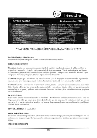 4to.
      OCTAVO SÁBADO                                                       24 de noviembre 2012
      1. Actividad congregacional (40 minutos)            2. Actividad en el Grupo Pequeño de Crecimiento
      Ejercicio de canto                                  09:30-09:35 Bienvenida y confraternización
      Bienvenida                                          09:35-10:05 Repaso de la lección
      Lectura bíblica                                     10:05-10:25 Actividad misionera
      Oración de rodillas                                 10:25-10:35 10 Minutos de crecimiento integral
      Informe del secretario (tabla comparativa)
      Marcando el Rumbo                                   3. Actividad congregacional
      Glorificando a Dios                                 10:35-10:40 Clausura Escuela Sabática
      Misionero mundial                                   10:40-10:50 Anuncios


           “Y AL ORAR, NO HABLEN SÓLO POR HABLAR…” MATEO 6:7 NVI


PROPÓSITO DEL PROGRAMA
Incrementar la Fe en Cristo Jesús. Mostrar el modelo de oración de Nehemías.

EJERCICIO DE CANTOS
Narrador: Imagina por un momento que necesitas de la oración y cuando estás a punto de hablar con Dios, te
responde el conmutador celestial el cual se escucha de la siguiente manera: (Voz de Mujer) Gracias por llamar a
la casa de Dios, por favor selecciona una de estas opciones: presiona 1 para peticiones personales. Presiona 2 para
dar gracias. Presiona 3 para quejas. Presiona 4 para cualquier otro asunto.
Narrador: Imagina que Dios utilizara está conocida escusa: (Voz de Mujer) De momento todos los ángeles están
ocupados, por favor manténgase orando en línea. Su oración será atendida en el orden que fue recibida.
Narrador: Gracias a Dios que esto no pasa cuando oramos, Gracias a Dios por que la conexión con el cielo nunca
falla. Gracias a Dios por sus promesas las cuales son fieles y verdaderas. Gracias a Dios por que por su gracia
estamos hoy en la Iglesia y podemos tener comunicación directa con Dios. ¡Sean todos bienvenidos al programa
de Escuela Sabática!
HIMNO INICIAL
Creer en las palabras de nuestro Salvador es suficiente. Cierta vez un centurión romano se acercó a Jesús en
Capernaum y le pidió que sanara a su ciervo. Jesús le dijo que iría a su casa. El centurión replicó que no era
necesario. Si el maestro sólo diera la orden, eso bastaría. Esta mañana abramos nuestros himnarios en el himno
No 249 ―Todas las Promesas‖.

LECTURA BÍBLICA 1 Juan 5: 14,15

ORACIÓN DE RODILLAS
La Oración Intercesora agrada a Dios, esta mañana hemos de tomar tiempo para orar por nuestra Iglesia, por los
enfermos, por los pastores, por los laicos, por los misioneros y por nuestros familiares que aún no se deciden por
Cristo.
MISIONERO MUNDIAL


                                                       159
 