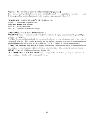 Repetición del versículo de memoria de la semana (congregacional)
―
 Pero vosotros, amados, edificándoos sobre vuestra santísima fe, orando en el Espíritu Santo, conservaos en el amor
de Dios, esperando la misericordia de nuestro Señor Jesucristo para vida eterna‖ Judas 1:20-21

ACTIVIDAD EN EL GRUPO PEQUEÑO DE CRECIMIENTO
09:30-09:35 Bienvenida y confraternización
09:35-10:05 Repaso de la lección
10:05-10:25 Actividad misionera
10:25-10:35 10 minutos de crecimiento integral

CLAUSURA: (Aparece el letrero - 12 años después -)
NARRADOR: Miguel ya está casado con Estrella, Estrella y la mamá de Miguel se encuentran en la iglesia y Miguel
predicando en el púlpito.
MIGUEL: Hermanos ya han pasado 12 años desde que Dios habló a mi vida, y hoy quiero decirles que entren al
camino de la salvación, y dejen esa vida pecaminosa que solo conduce a la muerte, reacciona y reflexiona en tu vida y
nunca olvides esto que Dios me dijo: ―SIEMPRE ESTUVE CONTIGO‖ es hora de volver al arrepentimiento.
(Caja de Peticiones para Año Nuevo) Se reparten papeles donde cada persona escribe sus peticiones para un año
nuevo mejor. Los depositan en una cajita bien decorada que se colocará al frente, mientras la congregación canta.
HIMNO FINAL: No. 382 Himnario Adventista, Edición 2009.
ORACIÓN DE CONSAGRACIÓN: (HACER arreglos con el predicador del Culto Divino para la quema de peticiones, de
manera significativa y simbólica con los propósitos de Año Nuevo).




                                                               16
 