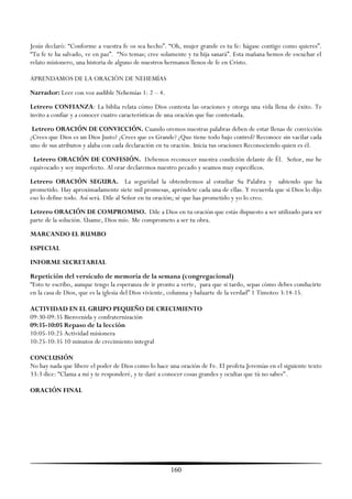 Jesús declaró: ―Conforme a vuestra fe os sea hecho‖. ―Oh, mujer grande es tu fe: hágase contigo como quieres‖.
―Tu fe te ha salvado, ve en paz‖. ―No temas; cree solamente y tu hija sanará‖. Esta mañana hemos de escuchar el
relato misionero, una historia de alguno de nuestros hermanos llenos de fe en Cristo.

APRENDAMOS DE LA ORACIÓN DE NEHEMÍAS
Narrador: Leer con voz audible Nehemías 1: 2 – 4.
Letrero CONFIANZA: La biblia relata cómo Dios contesta las oraciones y otorga una vida llena de éxito. Te
invito a confiar y a conocer cuatro características de una oración que fue contestada.
 Letrero ORACIÓN DE CONVICCIÓN. Cuando oremos nuestras palabras deben de estar llenas de convicción
¿Crees que Dios es un Dios Justo? ¿Crees que es Grande? ¿Que tiene todo bajo control? Reconoce sin vacilar cada
uno de sus atributos y alaba con cada declaración en tu oración. Inicia tus oraciones Reconociendo quien es él.
 Letrero ORACIÓN DE CONFESIÓN. Debemos reconocer nuestra condición delante de Él. Señor, me he
equivocado y soy imperfecto. Al orar declaremos nuestro pecado y seamos muy específicos.
Letrero ORACIÓN SEGURA. La seguridad la obtendremos al estudiar Su Palabra y sabiendo que ha
prometido. Hay aproximadamente siete mil promesas, apréndete cada una de ellas. Y recuerda que si Dios lo dijo
eso lo define todo. Así será. Dile al Señor en tu oración; sé que has prometido y yo lo creo.
Letrero ORACIÓN DE COMPROMISO. Dile a Dios en tu oración que estás dispuesto a ser utilizado para ser
parte de la solución. Úsame, Dios mío. Me comprometo a ser tu obra.
MARCANDO EL RUMBO
ESPECIAL
INFORME SECRETARIAL
Repetición del versículo de memoria de la semana (congregacional)
―Esto te escribo, aunque tengo la esperanza de ir pronto a verte, para que si tardo, sepas cómo debes conducirte
en la casa de Dios, que es la iglesia del Dios viviente, columna y baluarte de la verdad‖ 1 Timoteo 3:14-15.

ACTIVIDAD EN EL GRUPO PEQUEÑO DE CRECIMIENTO
09:30-09:35 Bienvenida y confraternización
09:35-10:05 Repaso de la lección
10:05-10:25 Actividad misionera
10:25-10:35 10 minutos de crecimiento integral

CONCLUSIÓN
No hay nada que libere el poder de Dios como lo hace una oración de Fe. El profeta Jeremías en el siguiente texto
33:3 dice: ―Clama a mí y te responderé, y te daré a conocer cosas grandes y ocultas que tú no sabes".

ORACIÓN FINAL




                                                      160
 