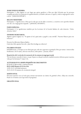 MARCANDO EL RUMBO:
Participante 2: ¿Hay alguien en este lugar que quiera agradecer a Dios por algo? (Permita que las personas
escogidas presenten su testimonio de agradecimiento.) (Cuando cada uno se exprese, toda la congregación vuelve
a decir: "¡GRACIAS SEÑOR!'')

RELATO MISIONERO
Participante 3: Agradecemos a Dios por la vida que nos ha dado a nosotros y a nuestros seres queridos durante
este año. (La congregación responde: "¡GRACIAS, OH DIOS!'')

PARTE ESPECIAL:
Participante 4: Le agradecemos también por las Lecciones de la Escuela Sabática de cada trimestre. Todos:
¡Gracias, Señor!

INFORME SECRETARIAL:
Alguien expresó alguna vez: "Si apunto al sol, quizá atine a pegarle a una estrella". Nuestros blancos para este
trimestre‖.

Presente los diferentes blancos fijados:
Cada clase debe apuntar bien alto. ¡Que Dios bendiga sus esfuerzos!

PALABRAS FINALES
Indudablemente, el tiempo no nos daría para que cada uno expresara su gratitud a Dios por tantas e inmerecidas
bendiciones. Por lo tanto, sólo nos resta decir, todos juntos: "¡Gracias, Señor!"

Repetición del versículo de memoria de la semana (congregacional)
―En esto hemos conocido el amor, en que él puso su vida por nosotros; también nosotros debemos poner nuestras
vidas por los hermanos‖ 1 Juan 3:16.

ACTIVIDAD EN EL GRUPO PEQUEÑO DE CRECIMIENTO
09:30-09:35 Bienvenida y confraternización
09:35-10:05 Repaso de la lección
10:05-10:25 Actividad misionera
10:25-10:35 10 minutos de crecimiento integral

HIMNO FINAL
Elevemos nuestras voces al cielo para entonar nuevamente un cántico de gratitud a Dios. (Elija uno conocido.
Puede ser el mismo con el que inició el programa)

ORACIÓN FINAL




                                                      168
 