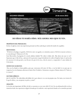 1er.

     SEGUNDO SÁBADO                                                                       14 de enero 2012
     1. Actividad congregacional (40 minutos)                   2. Actividad en el Grupo Pequeño de Crecimiento
     Ejercicio de canto                                         09:30-09:35 Bienvenida y confraternización
     Bienvenida                                                 09:35-10:05 Repaso de la lección
     Lectura bíblica                                            10:05-10:25 Actividad misionera
     Oración de rodillas                                        10:25-10:35 10 Minutos de crecimiento integral
     Informe del secretario (tabla comparativa)
     Marcando el Rumbo                                          3. Actividad congregacional
     Glorificando a Dios                                        10:35-10:40 Clausura Escuela Sabática
     Misionero mundial                                          10:40-10:50 Anuncios



           DE OÍDAS TE HABÍA OÍDO. MÁS AHORA MIS OJOS TE VEN.

PROPÓSITO DEL PROGRAMA
Invitar a la iglesia a tener una experiencia personal con Dios cada día por medio del estudio de su palabra.

BIENVENIDA
 ―El SEÑOR te bendiga y te guarde; el SEÑOR te mire con agrado y te extienda su amor; el SEÑOR te muestre su favor y
te conceda la paz" (Números 6:24-26).
Sean Bienvenidos al programa de escuela sabática titulado ―De oídas te había oído. Mas ahora mis ojos te ven‖.
Esperamos que el día de hoy, cada uno de los presentes tenga la bendición de recibir al Espíritu Santo el cual nos ha
de convencer de todo pecado y nos llevará a los pies de la cruz, a fin de conocer y comprender el amor infinito de
Cristo Jesús.

HIMNO DE ALABANZA
 Dios nos ha dejado su Santa palabra, para que conozcamos del amor de Dios, y nos ha dado la voz para que en
respuesta, los seres humanos adoremos al único Dios Verdadero. Entonemos con gozo el himno número 81 ―Señor yo
te conozco‖.

LECTURA BÍBLICA
Job 42:5,6(NVI) ―De oídas había oído hablar de ti, pero ahora te veo con mis propios ojos. Por tanto, me retracto de
lo que he dicho, y me arrepiento en polvo y ceniza‖.

ORACIÓN
La lección más importante del libro de Job se encuentra en este texto (Job 42:5,6). En esta afirmación Job revela su
transición desde una experiencia religiosa formada por la tradición a una experiencia basada en la comunión personal


                                                           17
 