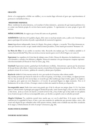 ORACIÓN

(Invite a la congregación a doblar sus rodillas y en su oración haga referencia al gozo que experimentamos al
pertenecer a la familia de Dios.)

 MISIONERO MUNDIAL
Ahora tendremos la carta misionera, y al escuchar el relato misionero, pensemos de qué manera podemos tú y
yo contar una historia propia de servicio hacia nuestro prójimo. Y experimentar en carne propia el gozo del
servicio.

MÚSICA ESPECIAL (Se sugiere que el tema del canto sea de gratitud).

ACRÓSTICO: Cada letra de la palabra alegría, debe estar en una hoja tamaño carta, y pida a seis hermanos que
pasen a participar del acróstico leyendo o aprendiendo de memoria lo siguiente:

Amor: Ingrediente indispensable, fuente de Alegría. Hoy gózate y alégrate y recuerda: ―Pero Dios demuestra su
amor por nosotros en esto: en que cuando todavía éramos pecadores, Cristo murió por nosotros‖ Romanos 5:8.

La Meta de Dios: Es un cambio en nuestras vidas. Recuerda esta mañana que ―La verdadera santidad es el
camino hacia la felicidad‖ Hoy Dios nos invita a renovar nuestro pacto con él a fin de llegar a ser como él.

Esperanza: Los seguidores de Cristo han de trabajar como él obró. Hemos de alimentar a los hambrientos, vestir
a los desnudos y consolar a los dolientes y afligidos. Hemos de ministrar a los que desesperan e inspirar esperanza
a los descorazonados (El Deseado de Todas las Gentes, pág. 316).

Gratitud: Expresemos nuestra gratitud por las bendiciones recibidas, demostremos aprecio por las atenciones
de las que hemos sido objeto. Conservemos nuestro corazón lleno de las preciosas promesas de Dios, a fin de que
podamos extraer de ese tesoro, palabras de consuelo y aliento para el prójimo.

Razón de vivir: Es Cristo nuestra razón de vivir, por medio de él nuestras vidas cobran sentido.
Hay muchas personas que buscan la razón de su vida en la pareja, en los hijos, en un trabajo, en alguna persona.
Tal vez hoy tu razón de vivir son tus hijos, te recuerdo que ellos tendrán que dejar el nido, quizá es tu empleo o
tu empresa, pero quizá un revés financiero o el recorte de personal lleguen en algún momento. Pero si el
fundamento de tu vida es Cristo, él siempre estará a tu lado aún cuando los demás ya se hayan ido.

Incomparable amor: Nadie tiene amor más grande que el dar la vida por sus amigos (Juan 15:13). Fue Jesús
quien se ofreció desde el principio para pagar la deuda del pecado, tomó nuestro lugar y hoy nos ofrece salvación
y vida eterna. Jesús ya venció a la muerte y resucitó al tercer día, y hoy al saber que no hay nadie en este planeta
ni en el universo que te ofrezca su incomparable amor, ¿te decides a aceptarlo como tu salvador personal?

Alegría Cristiana: ―La condición mental tiene mucho que ver con la salud física. Si la mente está libre y
contenta por la seguridad de hacer el bien y por una sensación de satisfacción por procurar dicha a otros, ello
creará una alegría tal que redundará sobre todo nuestro sistema, dando como resultado una más libre circulación
de la sangre y robustecimiento de todo el cuerpo‖ (Testimonios, pág. 60).

MARCANDO EL RUMBO


INFORME SECRETARIAL



                                                       170
 