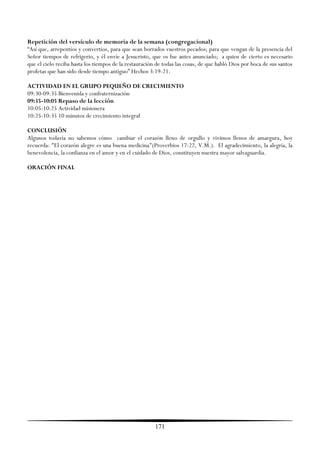 Repetición del versículo de memoria de la semana (congregacional)
―Así que, arrepentíos y convertíos, para que sean borrados vuestros pecados; para que vengan de la presencia del
Señor tiempos de refrigerio, y él envíe a Jesucristo, que os fue antes anunciado; a quien de cierto es necesario
que el cielo reciba hasta los tiempos de la restauración de todas las cosas, de que habló Dios por boca de sus santos
profetas que han sido desde tiempo antiguo‖ Hechos 3:19-21.

ACTIVIDAD EN EL GRUPO PEQUEÑO DE CRECIMIENTO
09:30-09:35 Bienvenida y confraternización
09:35-10:05 Repaso de la lección
10:05-10:25 Actividad misionera
10:25-10:35 10 minutos de crecimiento integral

CONCLUSIÓN
Algunos todavía no sabemos cómo cambiar el corazón lleno de orgullo y vivimos llenos de amargura, hoy
recuerda: "El corazón alegre es una buena medicina"(Proverbios 17:22, V.M.). El agradecimiento, la alegría, la
benevolencia, la confianza en el amor y en el cuidado de Dios, constituyen nuestra mayor salvaguardia.

ORACIÓN FINAL




                                                        171
 