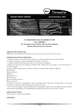 4to.
      DÉCIMO TERCER SÁBADO                                             29 de diciembre 2012
      1. Actividad congregacional (40 minutos)          2. Actividad en el Grupo Pequeño de Crecimiento
      Ejercicio de canto                                09:30-09:35 Bienvenida y confraternización
      Bienvenida                                        09:35-10:05 Repaso de la lección
      Lectura bíblica                                   10:05-10:25 Actividad misionera
      Oración de rodillas                               10:25-10:35 10 Minutos de crecimiento integral
      Informe del secretario (tabla comparativa)
      Marcando el Rumbo                                 3. Actividad congregacional
      Glorificando a Dios                               10:35-10:40 Clausura Escuela Sabática
      Misionero mundial                                 10:40-10:50 Anuncios



                              EL MESONERO SOY YO, MORA EN MÍ
                                         13er. SÁBADO
                         Pr. Nehemías Cruz Nicida, Dir. Escuela Sabática
                                 Misión del Sureste de Veracruz

OBJETIVO DEL PROGRAMA
Reflexionar en la importancia de permitirle a Dios, que more en el mesón de nuestro corazón.

SUGERENCIAS PARA EL DIRECTOR:
1. Tanto el mesonero, como José y María, deben estar vestidos según la usanza en las tierras bíblicas.
2. Consiga un narrador y ensayen el programa hasta donde sea necesario.
3. Tenga un cantante invitado para que adorne con sus cantos este programa.
4. Busque siete niños para que participen en la Bienvenida. Vístalos como reyes magos, a otros como pastores y a
otros como ángeles.
5. Adorne la iglesia según la época navideña. Coloque en un lugar visible y grande lo siguiente:
Noche de Paz
Acción de Gracias
Villancicos
Instantes Gozosos
Dones Poéticos
Anuncios de Buenas Nuevas
Dios con nosotros
6. Prepare dos escenarios en la plataforma. Uno será el lugar donde el Mesonero estará pensando; y el otro, para
el momento cuando José y María llegan a pedir posada en el mesón.
7. Por ser éste un programa especial, algunas partes del programa regular de Escuela Sabática han sido omitidas.
Puede incluir la participación de los departamentos infantiles para celebrar el décimo tercer sábado.

SERVICIO DE CANTO
(Escoja cánticos y villancicos de Navidad)

APERTURA



                                                      172
 