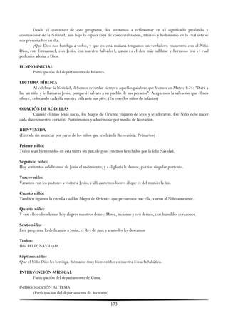 Desde el comienzo de este programa, les invitamos a reflexionar en el significado profundo y
conmovedor de la Navidad, aún bajo la espesa capa de comercialización, rituales y hedonismo en la cual ésta se
nos presenta hoy en día.
        ¡Qué Dios nos bendiga a todos, y que en esta mañana tengamos un verdadero encuentro con el Niño
Dios, con Emmanuel, con Jesús, con nuestro Salvador!, quien es el don más sublime y hermoso por el cual
podemos adorar a Dios.

HIMNO INICIAL
    Participación del departamento de Infantes.

LECTURA BÍBLICA
        Al celebrar la Navidad, debemos recordar siempre aquellas palabras que leemos en Mateo 1:21: "Dará a
luz un niño y le llamarás Jesús, porque él salvará a su pueblo de sus pecados". Aceptemos la salvación que él nos
ofrece, colocando cada día nuestra vida ante sus pies. (En coro los niños de infantes)

ORACIÓN DE RODILLAS
        Cuando el niño Jesús nació, los Magos de Oriente viajaron de lejos y le adoraron. Ese Niño debe nacer
cada día en nuestro corazón. Postrémonos y adorémosle por medio de la oración.

BIENVENIDA
(Entrada sin anunciar por parte de los niños que tendrán la Bienvenida. Primarios)

Primer niño:
Todos sean bienvenidos en esta tierra sin par; de gozo estemos henchidos por la feliz Navidad.

Segundo niño:
Hoy contentos celebramos de Jesús el nacimiento; y a él gloria le damos, por tan singular portento.

Tercer niño:
Vayamos con los pastores a visitar a Jesús, y allí cantemos loores al que es del mundo la luz.

Cuarto niño:
También sigamos la estrella cual los Magos de Oriente, que presurosos tras ella, vieron al Niño sonriente.

Quinto niño:
Y con ellos ofrendemos hoy alegres nuestros dones: Mirra, incienso y oro demos, con humildes corazones.

Sexto niño:
Este programa lo dedicamos a Jesús, el Rey de paz; y a ustedes les deseamos

Todos:
Una FELIZ NAVIDAD.

Séptimo niño:
Que el Niño Dios les bendiga. Siéntanse muy bienvenidos en nuestra Escuela Sabática.

INTERVENCIÓN MUSICAL
     Participación del departamento de Cuna.

INTRODUCCIÓN AL TEMA
     (Participación del departamento de Menores)

                                                        173
 