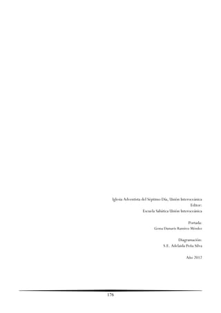 Iglesia Adventista del Séptimo Día, Unión Interoceánica
                                                   Editor:
                      Escuela Sabática Unión Interoceánica

                                                 Portada:
                            Gema Damaris Ramírez Méndez

                                          Diagramación:
                                 S.E. Adelaida Peña Silva

                                                Año 2012




176
 