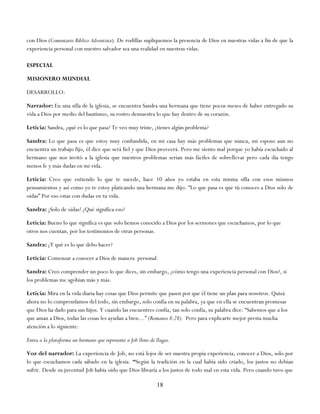 con Dios (Comentario Bíblico Adventista). De rodillas supliquemos la presencia de Dios en nuestras vidas a fin de que la
experiencia personal con nuestro salvador sea una realidad en nuestras vidas.

ESPECIAL

MISIONERO MUNDIAL

DESARROLLO:

Narrador: En una silla de la iglesia, se encuentra Sandra una hermana que tiene pocos meses de haber entregado su
vida a Dios por medio del bautismo, su rostro demuestra lo que hay dentro de su corazón.

Leticia: Sandra, ¿qué es lo que pasa? Te veo muy triste, ¿tienes algún problema?

Sandra: Lo que pasa es que estoy muy confundida, en mi casa hay más problemas que nunca, mi esposo aun no
encuentra un trabajo fijo, él dice que será fiel y que Dios proveerá. Pero me siento mal porque yo había escuchado al
hermano que nos invitó a la iglesia que nuestros problemas serian más fáciles de sobrellevar pero cada día tengo
menos fe y más dudas en mi vida.

Leticia: Creo que entiendo lo que te sucede, hace 10 años yo estaba en esta misma silla con esos mismos
pensamientos y así como yo te estoy platicando una hermana me dijo. ―Lo que pasa es que tú conoces a Dios solo de
oídas‖ Por eso estas con dudas en tu vida.

Sandra: ¡Solo de oídas! ¿Qué significa eso?

Leticia: Bueno lo que significa es que solo hemos conocido a Dios por los sermones que escuchamos, por lo que
otros nos cuentan, por los testimonios de otras personas.

Sandra: ¿Y qué es lo que debo hacer?

Leticia: Comenzar a conocer a Dios de manera personal.

Sandra: Creo comprender un poco lo que dices, sin embargo, ¿cómo tengo una experiencia personal con Dios?, si
los problemas me agobian más y más.

Leticia: Mira en la vida diaria hay cosas que Dios permite que pasen por que él tiene un plan para nosotros. Quizá
ahora no lo comprendamos del todo, sin embargo, solo confía en su palabra, ya que en ella se encuentran promesas
que Dios ha dado para sus hijos. Y cuando las encuentres confía, tan solo confía, su palabra dice: ―Sabemos que a los
que aman a Dios, todas las cosas les ayudan a bien…‖ (Romanos 8:28). Pero para explicarte mejor presta mucha
atención a lo siguiente:

Entra a la plataforma un hermano que represente a Job lleno de llagas.

Voz del narrador: La experiencia de Job, no está lejos de ser nuestra propia experiencia, conocer a Dios, solo por
lo que escuchamos cada sábado en la iglesia. “Según la tradición en la cual había sido criado, los justos no debían
sufrir. Desde su juventud Job había oído que Dios libraría a los justos de todo mal en esta vida. Pero cuando tuvo que

                                                               18
 