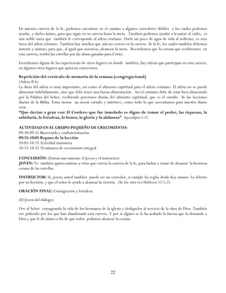 En nuestra carrera de la fe, podemos encontrar en el camino a algunos corredores débiles a los cuales podemos
ayudar, y darles ánimo, para que sigan en su carrera hasta la meta. También podemos ayudar a levantar al caído; es
una noble tarea que también le corresponde al atleta cristiano. Darle un poco de agua de vida al sediento, es otra
tarea del atleta cristiano. También hay muchos que aún no corren en la carrera de la fe, los cuales también debemos
instruir y animar, para que, al igual que nosotros, alcancen la meta. Recordemos que la corona que recibiremos en
esta carrera, tendrá las estrellas por las almas ganadas para Cristo.
Escuchemos alguna de las experiencias de otros lugares en donde también, hay atletas que participan en esta carrera,
en algunos otros lugares que quizá no conocemos.
Repetición del versículo de memoria de la semana (congregacional)
(Atleta # 6)
La dieta del atleta es muy importante, así como el alimento espiritual para el atleta cristiano. El atleta no se puede
alimentar indebidamente, sino que debe tener una buena alimentación. Así el cristiano debe de estar bien alimentado
por la Palabra del Señor, recibiendo porciones diarias del alimento espiritual, que es el estudio de las lecciones
diarias de la Biblia. Estos tienen un menú variado y nutritivo, como todo lo que necesitamos para nuestro diario
vivir.
“Que decían a gran voz: El Cordero que fue inmolado es digno de tomar el poder, las riquezas, la
sabiduría, la fortaleza, la honra, la gloria y la alabanza” Apocalipsis 5:12.

ACTIVIDAD EN EL GRUPO PEQUEÑO DE CRECIMIENTO:
09:30-09:35 Bienvenida y confraternización
09:35-10:05 Repaso de la lección
10:05-10:25 Actividad misionera
10:25-10:35 10 minutos de crecimiento integral

CONCLUSIÓN: (Entran nuevamente el Joven y el instructor)
JOVEN: Yo también quiero unirme a estos que corren la carrera de la fe, para luchar y tratar de alcanzar la hermosa
corana de las estrellas.
INSTRUCTOR: Sí, joven; usted también puede ser un corredor, si cumple las reglas desde hoy mismo. Le felicito
por su decisión, y que el señor le ayude a alcanzar la victoria. (Se lee otra vez Hebreos 12:1,2)
ORACIÓN FINAL: Consagración y fortaleza
(El Joven del diálogo)
Ore al Señor consagrando la vida de los hermanos de la iglesia y dedíquelos al servicio de la obra de Dios. También
ore pidiendo por los que han abandonado esta carrera. Y por si alguno se le ha acabado la fuerza que la demande a
Dios y que le dé ánimo a fin de que todos podamos alcanzar la corana.




                                                         22
 