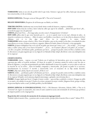 NARRADOR: Sarita en un solo día perdió todo lo que tenía. Entonces vagó por las calles, hasta que una persona
tuvo misericordia y le dio un trabajo.

HIMNO ESPECIAL: (―Siempre serás un Niño para Mí‖ o ―Paz en la Tormenta‖)

RELATO MISIONERO: (Prepárese de tal forma que sea fluido y no leído)

TERCERA ESCENA: (Ambientar una escena donde Sarita vestida de basurera, empieza a trabajar)
DON LUIS: Sarita toma las escobas y barre todas las calles que aquí te he señalado… ¡Hazlo bien por favor! ¡Ah...
recuerda los pagos son a la quincena!
SARITA: ¡Don Luis! Pero… ¡No tengo nada, necesito comer! ¡Transportarme! ¡Vestirme!
DON LUIS: ¡Mira niña lo que estoy haciendo por ti… yo no te puedo tener en mi casa! ¡Además tú sabes…la
situación económica no es buena y… (Mete la mano a sus bolsillos y saca dinero y se lo da) ¡Para tu almuerzo de hoy!
¡Mañana      veré     si    te    doy     algo    más!     ¡Pero     no    te    aseguro…       lo    siento     Sarita!
NARRADOR: Sarita se pone a barrer y llora. Llora de hambre, pues no ha comido en dos días y recordando los años
maravillosos en su casa, exclama con tristeza y angustia: (Música de fondo ¡Dame la Victoria!, u otra apropiada)
SARITA: ¡Cuántos trabajadores hay en la casa de mi padre que tienen que comer y yo!… ¡Soy su hija!... ¡Y no tengo
nada y a nadie! ¡Estoy sola! ¡Y me muero de hambre! ... ¡Ya sé… me levantaré! ¡Buscaré a mi padre! ¡Sí, eso haré…
y le diré a mi padre! ¡Perdóname padre, perdóname por favor… porque he pecado contra mi Dios y también contra
ti! ¡Reconozco con gran angustia que no soy digna de ser llamada tu hija! ¡Papá! ¡Recíbeme como una trabajadora más
de tu empresa!

CUARTA ESCENA:
NARRADOR: ¡Sarita… regresa a su casa! Todavía con el uniforme de barrendera, pero en su corazón hay una
esperanza que nadie se la puede arrebatar. ¡El Amor de su padre! ¡Y mientras camina de vuelta a casa! Sus ojos se
llenan de lágrimas, y con gran arrepentimiento por haber abandonado el amor de su padre, se acerca cada vez más con
la emoción de ver su rostro… lleno de bondad, compasión y misericordia. ¡De pronto su padre la ve acercarse,
inmediatamente la reconoce! Y movido a misericordia corre al encuentro de su hija amada diciendo:
PADRE: ¡Hija mía! ¡Sarita, hija de mi corazón! ¡Al fin te veo!
SARITA: ¡Padre… perdóname padre! ¡Perdóname por favor… porque he pecado contra mi Dios y también contra
ti! ¡Reconozco con gran angustia que no soy digna de ser llamada tu hija! ¡Papá! ¡Recíbeme como una trabajadora más
de tu empresa! (El padre con la inmensa alegría la interrumpe y gritando a sus sirvientas dice:)
PADRE: ¡Vengan rápido por favor! ¡Traigan el mejor vestido… para mi hija y ayúdenle a vestirse! ¡Pongan un anillo
en su mano y un calzado en sus pies! ¡Vayan a la cocina y preparen la mejor comida! ¡Hagamos fiesta, porque mi hija,
mi preciosa hija ha vuelto a casa! ¡La había perdido y ha sido hallada!

HIMNO ESPECIAL O CONGREGACIONAL: #362 o 290 Himnario Adventista, Edición 2009, o ―Paz en la
Tormenta‖ (Se sugiere no anunciarlo, sino entra el canto cuando la escena está terminando de tal forma que produzca
un impacto positivo en la congregación)

Repetición del versículo de memoria de la semana (congregacional)
―Exaltad a Jehová nuestro Dios, y postraos ante su santo monte, porque Jehová nuestro Dios es santo‖ Salmos 99:9.




                                                          28
 