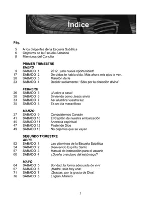 Índice

Pág.

 5     A los dirigentes de la Escuela Sabática
 6     Objetivos de la Escuela Sabática
 8     Miembros del Concilio

       PRIMER TRIMESTRE
       ENERO
 9     SÁBADO 1      2012, ¡una nueva oportunidad!
17     SÁBADO 2      De oídas te había oído. Más ahora mis ojos te ven.
20     SÁBADO 3      Maratón de fe
23     SÁBADO 4      Decidir sabiamente: “Sólo por la dirección divina”

       FEBRERO
26     SÁBADO 5            ¡Vuelve a casa!
30     SÁBADO 6            Sirviendo como Jesús sirvió
33     SÁBADO 7            Así alumbre vuestra luz
35     SÁBADO 8            Es un día maravilloso

       MARZO
37     SÁBADO 9            Conquistemos Canaán
41     SÁBADO 10           El Capitán de nuestra embarcación
45     SÁBADO 11           Anorexia espiritual
47     SÁBADO 12           Pastel de Dios
49     SÁBADO 13           No dejemos que se vayan

       SEGUNDO TRIMESTRE
       ABRIL
52     SÁBADO 1      Las vitaminas de la Escuela Sabática
54     SÁBADO 2      Bienvenido Espíritu Santo
57     SÁBADO 3      Manual de instrucción para el usuario
60     SÁBADO 4      ¿Dueño o esclavo del estómago?

       MAYO
64     SÁBADO    5         Bondad, la forma adecuada de vivir
67     SÁBADO    6         ¡Madre, sólo hay una!
71     SÁBADO    7         ¡Gracias, por la gracia de Dios!
76     SÁBADO    8         El gran Alfarero




                                                 3
 