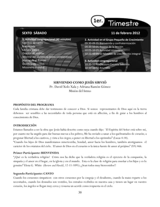 1er.

        SEXTO SÁBADO                                                                     11 de febrero 2012
        1. Actividad congregacional (40 minutos)                 2. Actividad en el Grupo Pequeño de Crecimiento
        Ejercicio de canto                                       09:30-09:35 Bienvenida y confraternización
        Bienvenida                                               09:35-10:05 Repaso de la lección
        Lectura bíblica                                          10:05-10:25 Actividad misionera
        Oración de rodillas                                      10:25-10:35 10 Minutos de crecimiento integral
        Informe del secretario (tabla comparativa)
        Marcando el Rumbo                                        3. Actividad congregacional
        Glorificando a Dios                                      10:35-10:40 Clausura Escuela Sabática
        Misionero mundial                                        10:40-10:50 Anuncios




                                    SIRVIENDO COMO JESÚS SIRVIÓ
                                 Pr. David Xolo Xala y Adriana Ramón Gómez
                                               Misión del Istmo


PROPÓSITO DEL PROGRAMA
Cada familia cristiana debe dar testimonio de conocer a Dios. Si somos representantes de Dios aquí en la tierra
debemos ser sensibles a las necesidades de toda persona que está en aflicción, a fin de guiar a los hombres al
conocimiento de Dios.

INTRODUCCIÓN
Estamos llamados a ser la obra que Jesús había descrito como suya cuando dijo: ¨El Espíritu del Señor está sobre mí,
por cuanto me ha ungido para dar buenas nuevas a los pobres; Me ha enviado a sanar a los quebrantados de corazón; a
pregonar libertad a los cautivos, y vista a los ciegos; a poner en libertad a los oprimidos‖ (Lucas 4:18).
―Cuando los hijos de Dios manifestamos misericordia, bondad, amor hacia los hombres, también atestiguamos el
carácter de los estatutos del cielo. El amor de Dios en el corazón es la única fuente de amor al prójimo‖ DTG 466.

Primer Participante: BIENVENIDA
―¿Qué es la verdadera religión? Cristo nos ha dicho que la verdadera religión es el ejercicio de la compasión, la
simpatía y el amor en el hogar, en la iglesia y en el mundo. Esta es la clase de religión para enseñar a los hijos y es lo
genuino‖ Elena G. White (Review and Herald, 12-11-1895).¡¡Sean todos muy bienvenidos!!

Segundo Participante: CANTO
Cuando los corazones simpaticen con otros corazones por la congoja y el desaliento, cuando la mano reparte a los
necesitados, cuando los desnudos son vestidos, los extraños recibidos en nuestra casa y tienen un lugar en vuestro
corazón, los ángeles se llegan muy cerca y resuena un acorde como respuesta en el cielo.

                                                           30
 