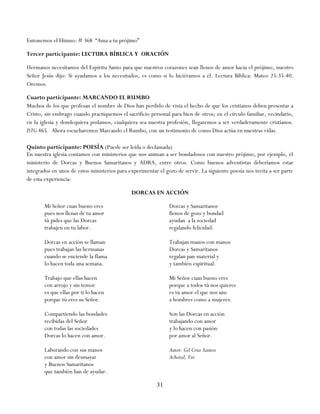 Entonemos el Himno: # 368 ―Ama a tu prójimo‖

Tercer participante: LECTURA BÍBLICA Y ORACIÓN

Hermanos necesitamos del Espíritu Santo para que nuestros corazones sean llenos de amor hacia el prójimo, nuestro
Señor Jesús dijo: Si ayudamos a los necesitados, es como si lo hiciéramos a él. Lectura Bíblica: Mateo 25:35-40.
Oremos.

Cuarto participante: MARCANDO EL RUMBO
Muchos de los que profesan el nombre de Dios han perdido de vista el hecho de que los cristianos deben presentar a
Cristo, sin embrago cuando practiquemos el sacrificio personal para bien de otros; en el círculo familiar, vecindario,
en la iglesia y dondequiera podamos, cualquiera sea nuestra profesión, llegaremos a ser verdaderamente cristianos.
DTG 465. Ahora escucharemos Marcando el Rumbo, con un testimonio de como Dios actúa en nuestras vidas.

Quinto participante: POESÍA (Puede ser leída o declamada)
En nuestra iglesia contamos con ministerios que nos animan a ser bondadosos con nuestro prójimo, por ejemplo, el
ministerio de Dorcas y Buenos Samaritanos y ADRA, entre otros. Como buenos adventistas deberíamos estar
integrados en unos de estos ministerios para experimentar el gozo de servir. La siguiente poesía nos invita a ser parte
de esta experiencia:

                                              DORCAS EN ACCIÓN

       Mi Señor cuan bueno eres                                Dorcas y Samaritanos
       pues nos llenas de tu amor                              llenos de gozo y bondad
       tú pides que las Dorcas                                 ayudan a la sociedad
       trabajen en tu labor.                                   regalando felicidad.

       Dorcas en acción se llaman                              Trabajan manos con manos
       pues trabajan las hermanas                              Dorcas y Samaritanos
       cuando se enciende la flama                             regalan pan material y
       lo hacen toda una semana.                               y también espiritual.

       Trabajo que ellas hacen                                 Mi Señor cuan bueno eres
       con arrojo y sin temor                                  porque a todos tú nos quieres
       es que ellas por ti lo hacen                            es tu amor el que nos une
       porque tú eres su Señor.                                a hombres como a mujeres.

       Compartiendo las bondades                               Son las Dorcas en acción
       recibidas del Señor                                     trabajando con amor
       con todas las sociedades                                y lo hacen con pasión
       Dorcas lo hacen con amor.                               por amor al Señor.

       Laborando con sus manos                                 Autor: Gil Cruz Santos
       con amor sin desmayar                                   Achotal, Ver.
       y Buenos Samaritanos
       que también han de ayudar.

                                                          31
 