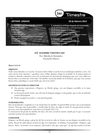 1er.

    SÉPTIMO SÁBADO                                                                 18 de febrero 2012
    1. Actividad congregacional (40 minutos)                2. Actividad en el Grupo Pequeño de Crecimiento
    Ejercicio de canto                                      09:30-09:35 Bienvenida y confraternización
    Bienvenida                                              09:35-10:05 Repaso de la lección
    Lectura bíblica                                         10:05-10:25 Actividad misionera
    Oración de rodillas                                     10:25-10:35 10 Minutos de crecimiento integral
    Informe del secretario (tabla comparativa)
    Marcando el Rumbo                                       3. Actividad congregacional
    Glorificando a Dios                                     10:35-10:40 Clausura Escuela Sabática
    Misionero mundial                                       10:40-10:50 Anuncios




                                   ASÍ ALUMBRE VUESTRA LUZ
                                       Por: Mirelda de Hernández
                                           Asociación Olmeca

Mateo 5:14-16
OBJETIVO
Todos somos llamados a ser una luz. Es nuestro deber brillar en medio de la oscuridad para alumbrar a otros. Así
como una luz tiene funciones específicas como: brillar, iluminar, disipar la oscuridad, de la misma manera el
cristiano es llamado a alumbrar a través de su testimonio, de tal modo que dondequiera que esté, sean visibles sus
buenas obras y su testimonio. Cristo dijo: ―Así alumbre vuestra luz delante de los hombres, para que vean vuestras
buenas obras y glorifiquen a vuestro Padre que está en los cielos‖.

SUGERENCIAS PARA EL DIRECTOR
   Una persona representará a Diógenes, un filósofo griego, con una lámpara encendida en la mano
     buscando algo.
   La decoración puede incluir una colección de lámparas antiguas o velas grandes, que se irán encendiendo
     a través del programa.
   Puede conseguir un mechero o una antorcha grande.

INTRODUCCIÓN:
Dios nos ha llamado a resplandecer en un mundo lleno de tinieblas. El apóstol Pablo nos hace una recomendación
al decir: ―Para que seáis irreprensibles y sencillos hijos de Dios, sin culpa en medio de una generación torcida y
perversa, en la cual resplandecéis como luces en el mundo‖ (Fil.2:15).
A consecuencia del pecado las tinieblas del mal y del error envuelven nuestro mundo por lo que es necesario
encender nuestras luces para alumbrar.
NARRADOR
Diógenes, un filósofo griego a plena luz del día recorría las calles de Atenas con una lámpara encendida en las
manos. Iba por las calles afanoso en busca de algo. Los transeúntes le miraban y le preguntaban –Diógenes, ¿qué
buscas? –Busco un hombre era su respuesta. ¡Un hombre! ¿Por qué o para qué? ¡Si aquí hay muchos le decían!


                                                       33
 