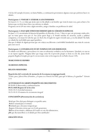 A la luz del ejemplo de Jesús y su Santa Palabra, a continuación presentamos algunas cosas que podemos hacer en
sábado:

Participante 1: VISITAR Y AYUDAR A LOS ENFERMOS
En Lucas 6: 6- 11, se relata que Jesús sanó en día sábado a un hombre que tenía la mano seca, para aclarar a los
fariseos que era lícito hacer bien a un enfermo en sábado.
Programa con tu GP una visita a algún miembro, amigo o familiar con problemas de salud.

Participante 2: HAZ QUE OTROS RECUERDEN QUE EL SÁBADO ES ESPECIAL
En Juan 5:1-9, encontramos la historia del paralítico de Betesda, el vers. 7 deja ver que este personaje estaba solo,
que no tenía quien viera por él. Fue Jesús quien llegó y le brindó miradas de atención, ayuda y palabras
compasivas, y lo mejor de todo fue que ese día le dio el regalo de seguir viviendo sano ¡y era día sábado! Sin duda
ese sábado fue inolvidable para aquel paralitico.
Haz que el sábado de alguna persona que este sola(o) sea diferente e inolvidable brindándole una visita de cortesía
para orar con él.

Participante 3: CONGREGATE EN UN TEMPLO CON LOS HERMANOS
Tu sábado será diferente y provechoso si te unes en adoración verdadera con los hermanos. Quedarte en casa no
es un reposo sagrado. Ninguna labor que tenga como fin el provecho propio es lícita en este día. Jesús desde
pequeño llegaba al templo por que le era necesario estar en los negocios de su Padre (Lucas 2:49).

MARCANDO EL RUMBO

ALABANZA ESPECIAL

RELATO MISIONERO

Repetición del versículo de memoria de la semana (congregacional)
―Tomó, pues, Jehová Dios al hombre, y lo puso en el huerto de Edén, para que lo labrara y lo guardase‖ Génesis
2:15

ACTIVIDAD EN EL GRUPO PEQUEÑO DE CRECIMIENTO
09:30-09:35 Bienvenida y confraternización
09:35-10:05 Repaso de la lección
10:05-10:25 Actividad misionera
10:25-10:35 10 minutos de crecimiento integral

CONCLUSIÓN (Presentación de acróstico)

 Señal que Dios dejó para distinguir a su pueblo santo
 Anhelo semanal para el cristiano
 Brindando paz y descanso temporal que
 Augura el descanso eterno que en el cielo gozaremos
 Dádivas al necesitado y alabanzas al Creador en este día tributaremos.
¡Oh que día maravilloso es el sábado por Dios santificado!

ORACIÓN FINAL




                                                         36
 