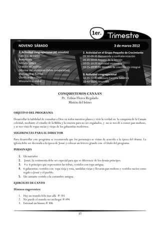 1er.

    NOVENO SÁBADO                                                                      3 de marzo 2012
    1. Actividad congregacional (40 minutos)                 2. Actividad en el Grupo Pequeño de Crecimiento
    Ejercicio de canto                                       09:30-09:35 Bienvenida y confraternización
    Bienvenida                                               09:35-10:05 Repaso de la lección
    Lectura bíblica                                          10:05-10:25 Actividad misionera
    Oración de rodillas                                      10:25-10:35 10 Minutos de crecimiento integral
    Informe del secretario (tabla comparativa)
    Marcando el Rumbo                                        3. Actividad congregacional
    Glorificando a Dios                                      10:35-10:40 Clausura Escuela Sabática
    Misionero mundial                                        10:40-10:50 Anuncios



                                      CONQUISTEMOS CANAAN
                                       Pr. Tobías Flores Regalado
                                            Misión del Istmo

OBJETIVO DEL PROGRAMA
Desarrollar la habilidad de consultar a Dios en todos nuestros planes y vivir la verdad en la conquista de la Canaán
celestial, mediante el estudio de la Biblia y la oración para no ser engañados, y no se nos dé a comer pan mohoso,
y se nos vista de ropas sucias y viejas de los gabaonitas modernos.
SUGERENCIAS PARA EL DIRECTOR
Para desarrollar este programa se recomienda que los personajes se vistan de acuerdo a la época del drama. La
iglesia debe ser decorada a la época de Josué y colocar un letrero grande con el título del programa.
PERSONAJES

    1. Un narrador
    2.  Josué; la vestimenta debe ser especial para que se diferencie de los demás príncipes.
    3.  4 a 6 príncipes que representen las tribus, vestidos con ropa antigua.
    4. 6 gabaonitas; vestidos con ropa vieja y rota, sandalias viejas y llevaran pan mohoso y vestidos sucios como
       regalo a Josué y el pueblo.
    5. Un cantante vestido a la costumbre antigua.
EJERCICIO DE CANTO
Himnos sugerentes:
    1. Hay un mundo feliz mas allá # 185
    2. No puede el mundo ser mi hogar # 494
    3. Entonad un himno # 306


                                                        37
 